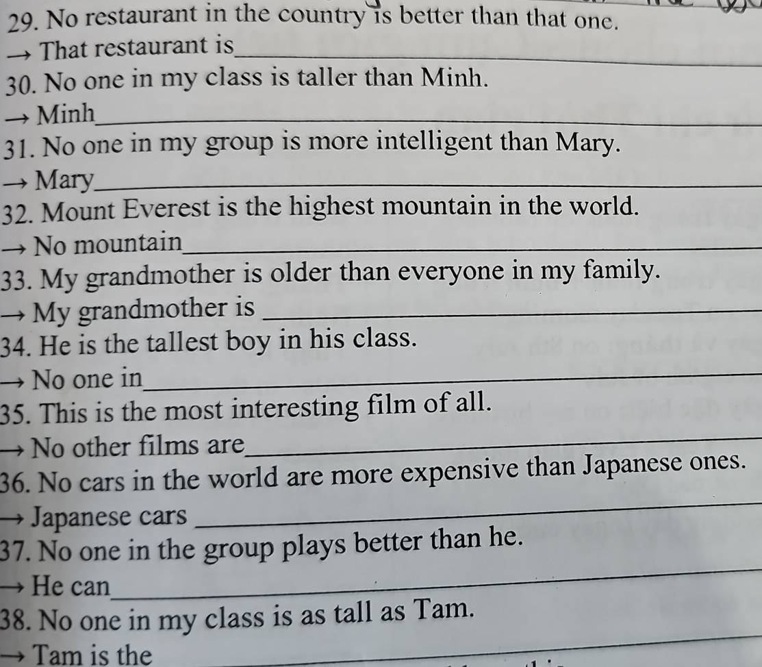 No restaurant in the country is better than that one. 
→ That restaurant is_ 
30. No one in my class is taller than Minh. 
Minh_ 
31. No one in my group is more intelligent than Mary. 
Mary_ 
32. Mount Everest is the highest mountain in the world. 
No mountain_ 
33. My grandmother is older than everyone in my family. 
→ My grandmother is_ 
34. He is the tallest boy in his class. 
No one in_ 
35. This is the most interesting film of all. 
No other films are 
_ 
_ 
36. No cars in the world are more expensive than Japanese ones. 
Japanese cars 
_ 
37. No one in the group plays better than he. 
He can 
_ 
38. No one in my class is as tall as Tam. 
Tam is the