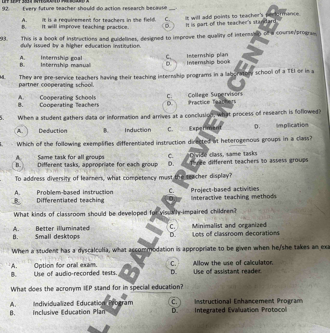 Let sept 2024 integrated preboard à
92. Every future teacher should do action research because _.
A. It is a requirement for teachers in the field. C. It will add points to teacher's performance.
B. It will improve teaching practice.
D. It is part of the teacher's standard.
93. This is a book of instructions and guidelines, designed to improve the quality of internship of a course/program
duly issued by a higher education institution.
A. wa Internship goal Internship plan
C.
D.
B. Internship manual Internship book
4. They are pre-service teachers having their teaching internship programs in a laboratory school of a TEI or in a
partner cooperating school.
C.
A. Cooperating Schools College Supervisors
B. Cooperating Teachers Practice Teachers
D.
5. When a student gathers data or information and arrives at a conclusion, what process of research is followed?
D.
A. Deduction B. Induction C. Experiment Implication
Which of the following exemplifies differentiated instruction directed at heterogenous groups in a class?
C.
A. Same task for all groups Divide class, same tasks
B. Different tasks, appropriate for each group D. ₹ Three different teachers to assess groups
To address diversity of learners, what competency must the teacher display?
C.
A. Problem-based instruction Project-based activities
D.
B. Differentiated teaching Interactive teaching methods
What kinds of classroom should be developed for visually-impaired children?
A. Better illuminated C. Minimalist and organized
D.
B. s Small desktops Lots of classroom decorations
When a student has a dyscalculia, what accommodation is appropriate to be given when he/she takes an exa
C.
A. Option for oral exam. Allow the use of calculator.
B. Use of audio-recorded tests. D. Use of assistant reader.
What does the acronym IEP stand for in special education?
A. Individualized Education Program C. Instructional Enhancement Program
D.
B. Inclusive Education Plan Integrated Evaluation Protocol