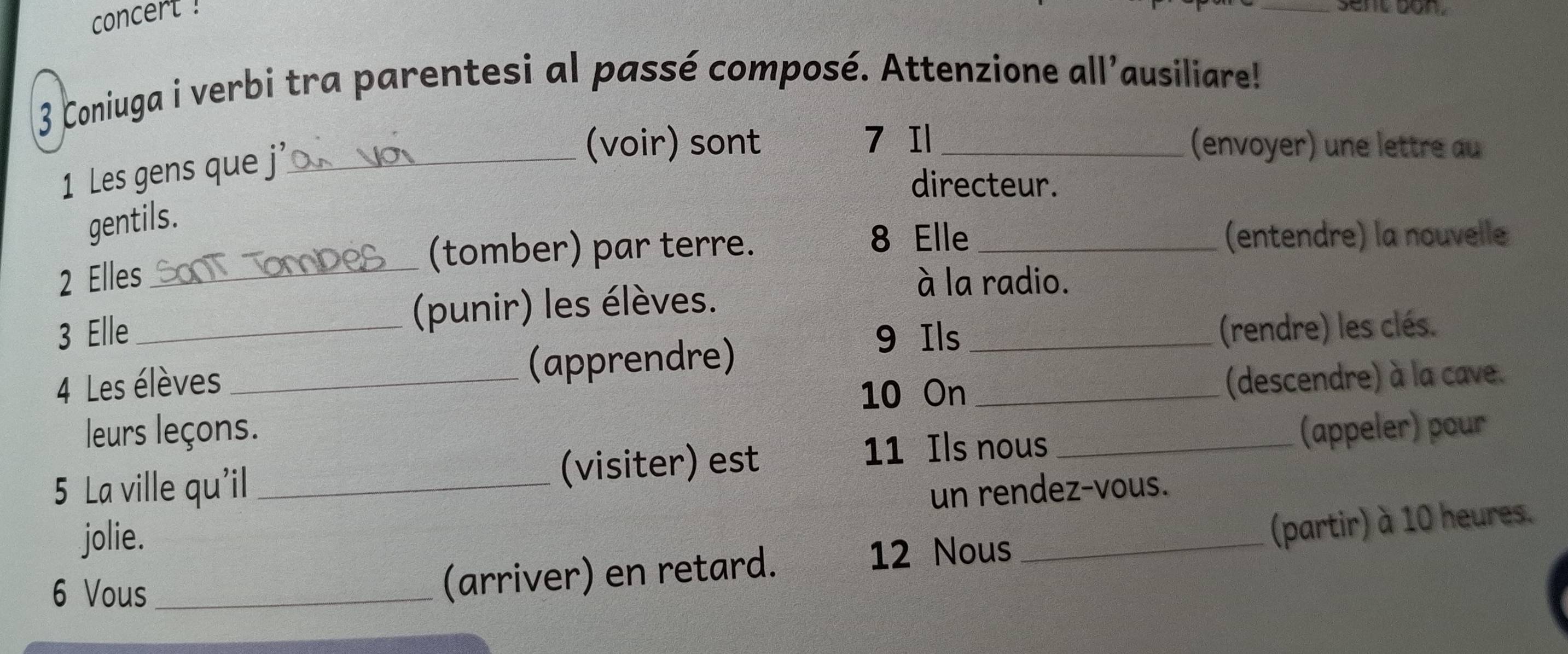 concert ! 
_sent bon. 
3 Coniuga i verbi tra parentesi al passé composé. Attenzione all'ausiliare! 
1 Les gens que j_ 
(voir) sont 7 Il _(envoyer) une lettre au 
directeur. 
gentils. 
(tomber) par terre. 
8 Elle _(entendre) la nouvelle 
2 Elles _à la radio. 
3 Elle _(punir) les élèves. 
9 Ils _(rendre) les clés. 
4 Les élèves _(apprendre) 
10 On _(descendre) à la cave. 
leurs leçons. 
11 Ils nous 
5 La ville qu'il _(visiter) est _(appeler) pour 
un rendez-vous. 
jolie. 
12 Nous 
6 Vous_ 
(arriver) en retard. _(partir) à 10 heures.