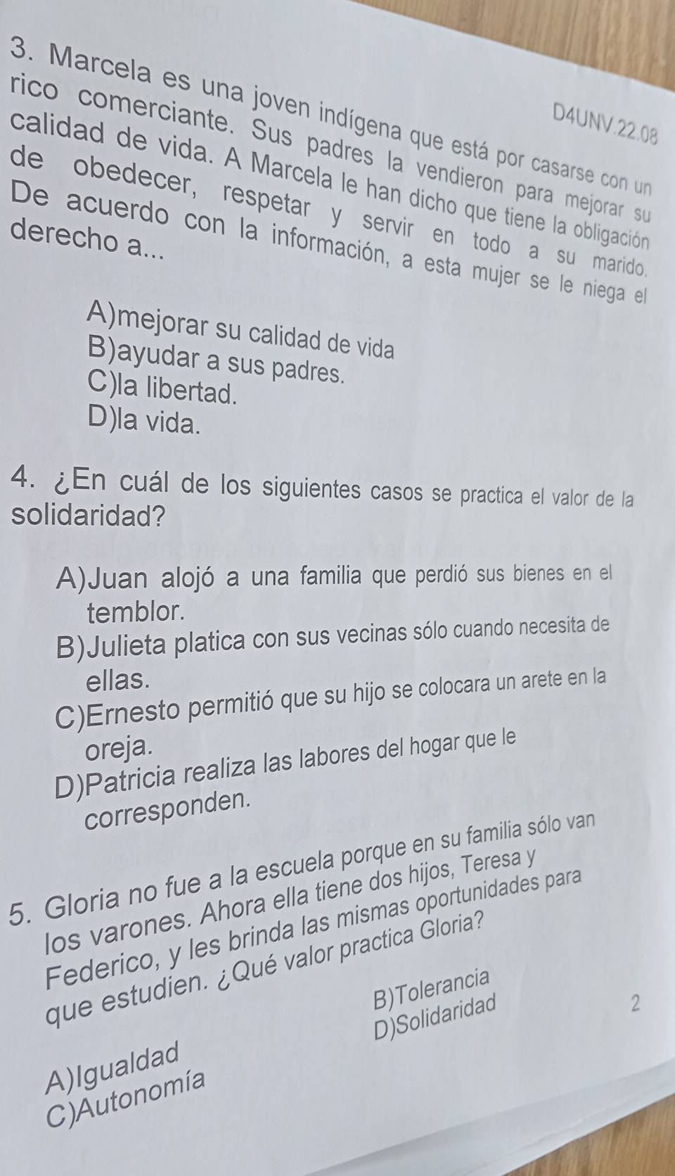 Marcela es una joven indígena que está por casarse con un
D4UNV. 22.08
rico comerciante. Sus padres la vendieron para mejorar su
calidad de vida. A Marcela le han dicho que tiene la obligación
de obedecer, respetar y servir en todo a su marido 
derecho a...
De acuerdo con la información, a esta mujer se le niega el
A)mejorar su calidad de vida
B)ayudar a sus padres.
C)la libertad.
D)la vida.
4. ¿En cuál de los siguientes casos se practica el valor de la
solidaridad?
A)Juan alojó a una familia que perdió sus bienes en el
temblor.
B)Julieta platica con sus vecinas sólo cuando necesita de
ellas.
C)Ernesto permitió que su hijo se colocara un arete en la
oreja.
D)Patricia realiza las labores del hogar que le
corresponden.
5. Gloria no fue a la escuela porque en su familia sólo van
los varones. Ahora ella tiene dos hijos, Teresa y
Federico, y les brinda las mismas oportunidades para
que estudien. ¿Qué valor practica Gloria?
B)Tolerancia
D)Solidaridad
2
A)Igualdad
C) Autonomía