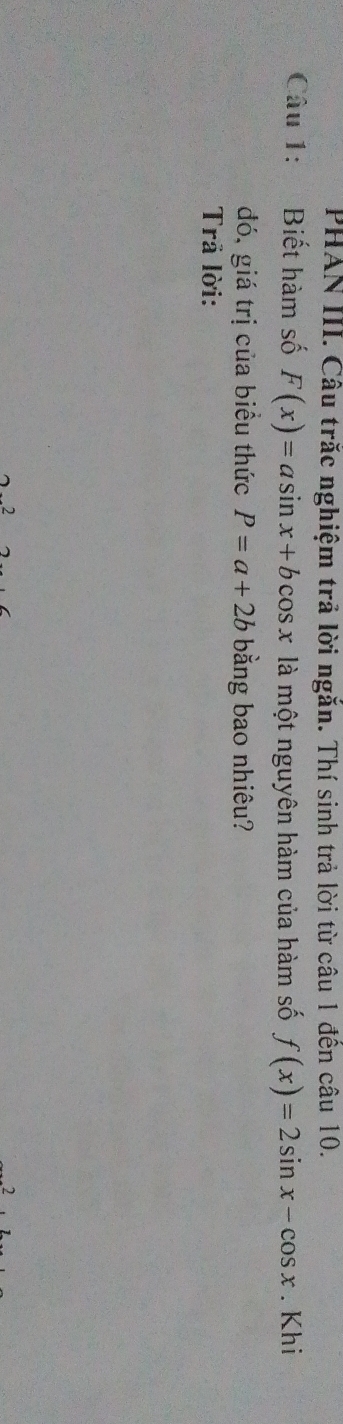 PHAN III. Câu trắc nghiệm trả lời ngắn. Thí sinh trả lời từ câu 1 đền câu 10.
Câu 1: Biết hàm số F(x)=asin x+bcos x là một nguyên hàm của hàm số f(x)=2sin x-cos x. Khi
đó, giá trị của biều thức P=a+2b bằng bao nhiêu?
Trả lời:
2
2