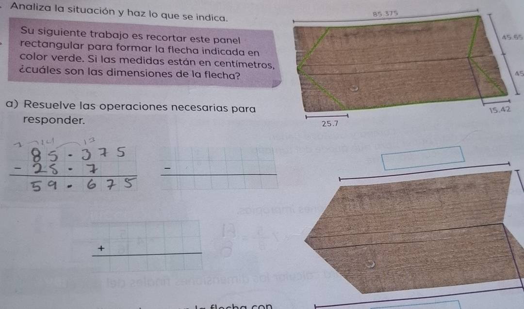 Analiza la situación y haz lo que se indica.
Su siguiente trabajo es recortar este panel
45.65
rectangular para formar la flecha indicada en
color verde. Si las medidas están en centímetros,
¿cuáles son las dimensiones de la flecha?
45
a) Resuelve las operaciones necesarias para
responder.
_ -
beginarrayr □  +□  hline endarray