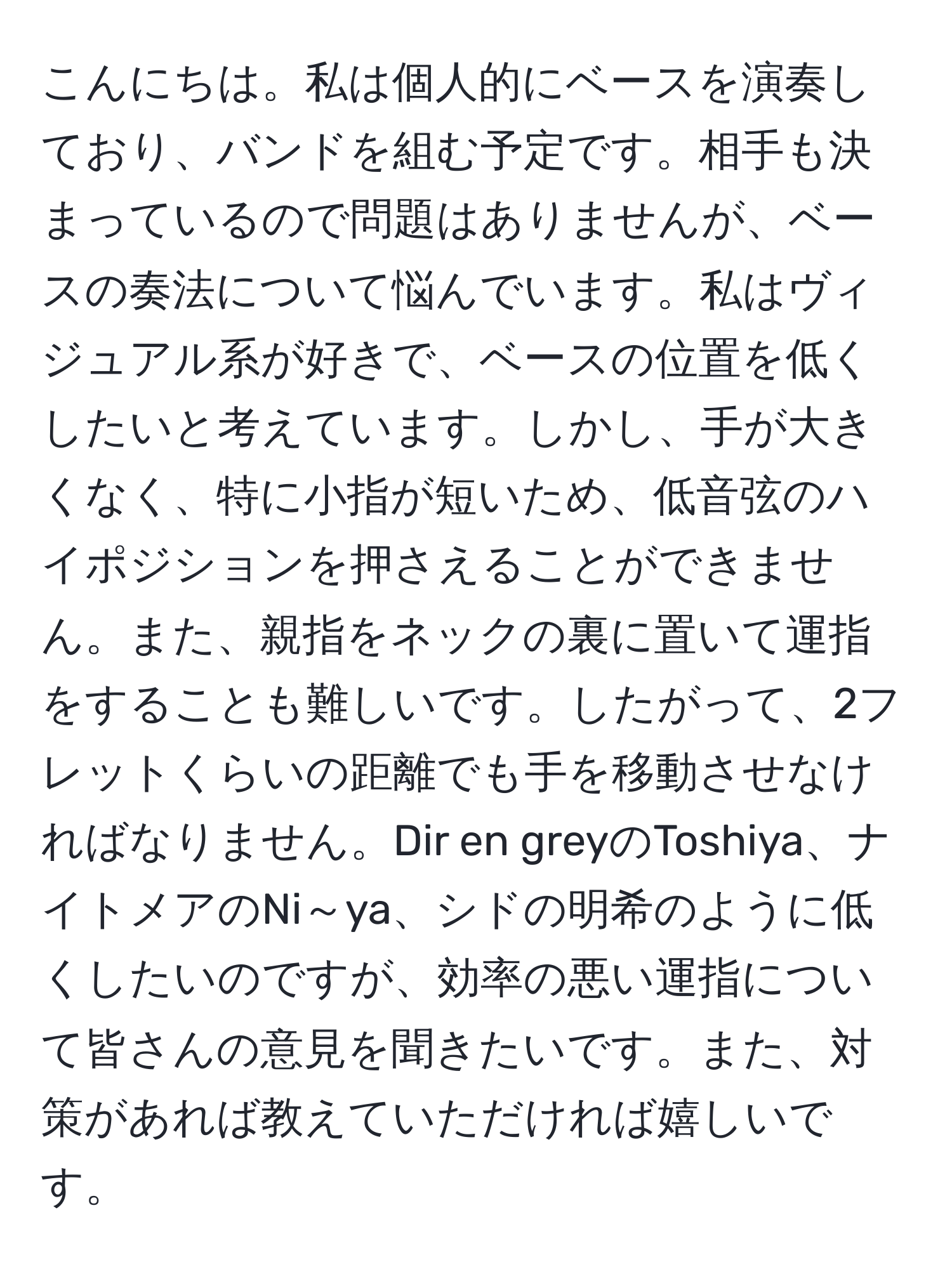 こんにちは。私は個人的にベースを演奏しており、バンドを組む予定です。相手も決まっているので問題はありませんが、ベースの奏法について悩んでいます。私はヴィジュアル系が好きで、ベースの位置を低くしたいと考えています。しかし、手が大きくなく、特に小指が短いため、低音弦のハイポジションを押さえることができません。また、親指をネックの裏に置いて運指をすることも難しいです。したがって、2フレットくらいの距離でも手を移動させなければなりません。Dir en greyのToshiya、ナイトメアのNi～ya、シドの明希のように低くしたいのですが、効率の悪い運指について皆さんの意見を聞きたいです。また、対策があれば教えていただければ嬉しいです。