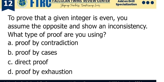 rs talCuiar Twins beoiłw Benter Add on Drill
Shaping Téacherg. Tarförming Liveg. Specialization
To prove that a given integer is even, you
assume the opposite and show an inconsistency.
What type of proof are you using?
a. proof by contradiction
b. proof by cases
c. direct proof
d. proof by exhaustion