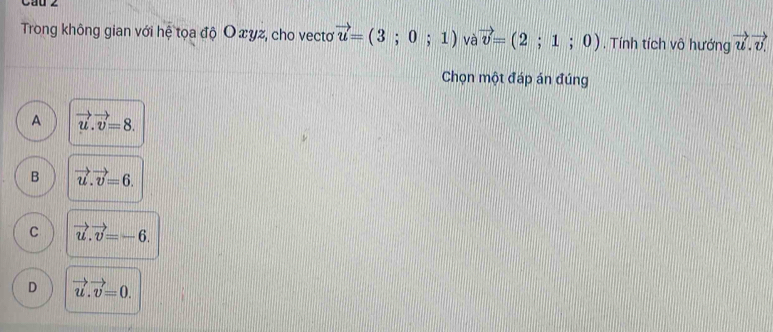 Cau z
Trong không gian với hệ tọa độ O xyz, cho vectơ vector u=(3;0;1) và vector v=(2;1;0). Tính tích vô hướng vector u.vector v
Chọn một đáp án đúng
A vector u.vector v=8.
B vector u.vector v=6.
C vector u.vector v=-6.
D vector u.vector v=0.