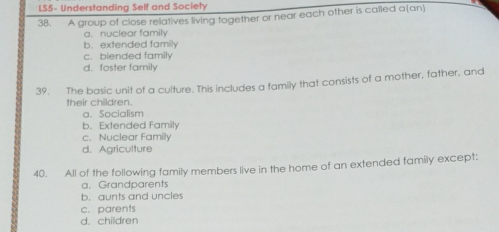 LS5- Understanding Self and Society
38. A group of close relatives living together or near each other is called a(an)
a. nuclear family
b. extended family
c. blended family
d. foster family
39. The basic unit of a culture. This includes a family that consists of a mother, father, and
their children.
a. Socialism
b. Extended Family
c. Nuclear Family
d. Agriculture
40. All of the following family members live in the home of an extended family except:
a. Grandparents
b. aunts and uncles
c. parents
d. children