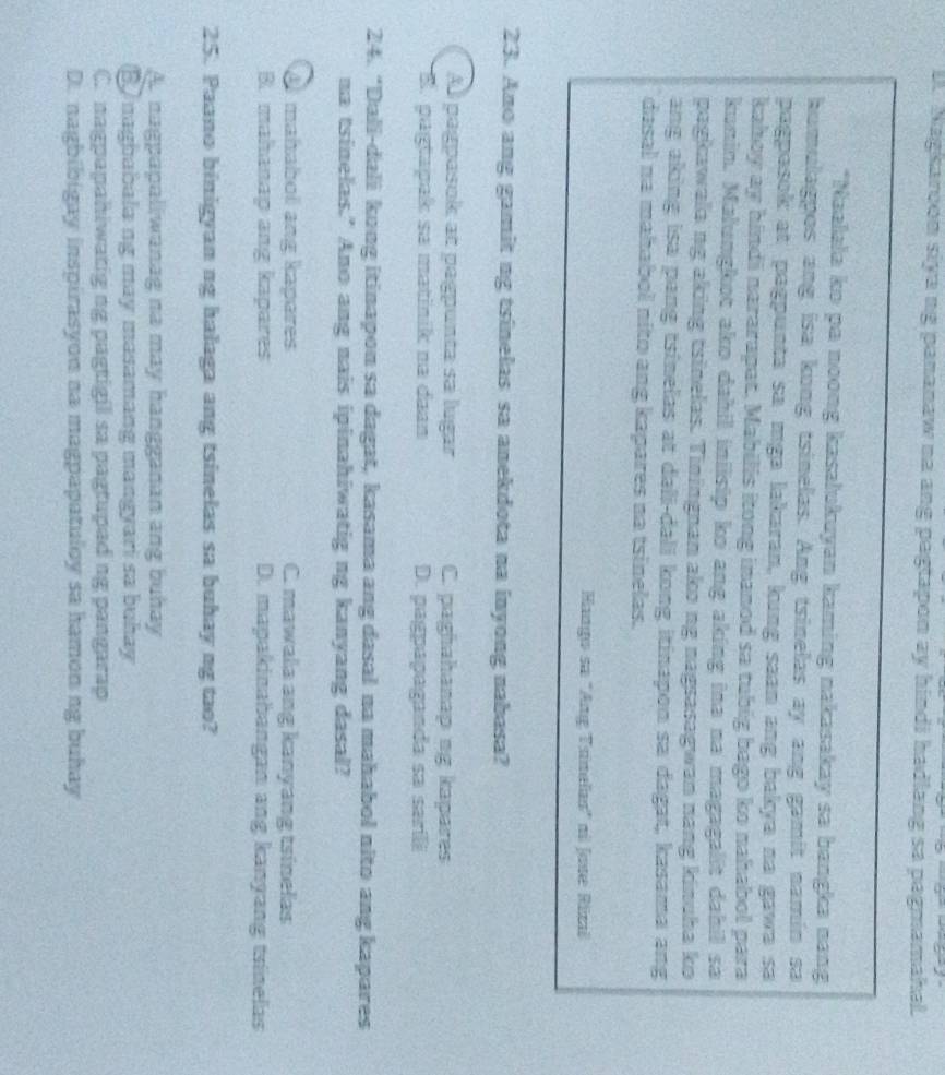D. Nagkaroon siya ng pananaw na ang pagtapon ay hindi hadlang sa pagmamahal.
*Naalala ko pa noong kasalukuyan kaming nakasakay sa bangka nang
humulagpos ang isa kong tsinelas. Ang tsinelas ay ang gamit namin sa
pagpesok at pagpunta sa mga lakaran, kung saan ang bakya na gawə sa
kahoy ay hindi nararapat. Mabilis itong inanod sa tubig bago ko nahabol para
kunin. Malungkot ako dahil inilsip ko ang aking ina na magagalit dahil sa
pagkawala ng aking tsinelas. Tiningnan ako ng nagsasagwan nang kinuha ko
ang aking isa pang tsinelas at dali-dali kong itinapon sa dagat, kasama ang
dasal na mahabol nito ang kapares na tsinelas.
Hango sa ''Ang Trinelas' n Jose Rizai
23. Ano ang gamit ng tsinelas sa anekdota na inyong nabasa?
Al pagpasok at pagpunta sa lugar C. paghahanap ng kapares
B. pagtapak sa matinik na daan D. pagpapaganda sa sarili
24. “Dali-dali kong itinapon sa dagat, kasama ang dasal na mahabol nito ang kapares
na tsinelas." Ano ang nais ipinahiwatig ng kanyang dasal?
A mahabol ang kapares C. mawala ang kanyang tsinelas
B. mahanap ang kapares D. mapakinabangan ang kanyang tsinelas
25. Paano binigyan ng halaga ang tsinelas sa buhay ng tao?
As nagpapaliwanag na may hangganan ang buhay
B naghabala ng may masamang mangyari sa buhay
C. nagpapahiwatig ng pagtigil sa pagtupad ng pangarap
D. nagbibigay inspirasyon na magpapatuloy sa hamon ng buhay