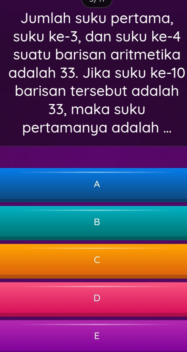 Jumlah suku pertama, 
suku ke -3, dan suku ke -4
suatu barisan aritmetika 
adalah 33. Jika suku ke- 10
barisan tersebut adalah
33, maka suku 
pertamanya adalah ... 
A