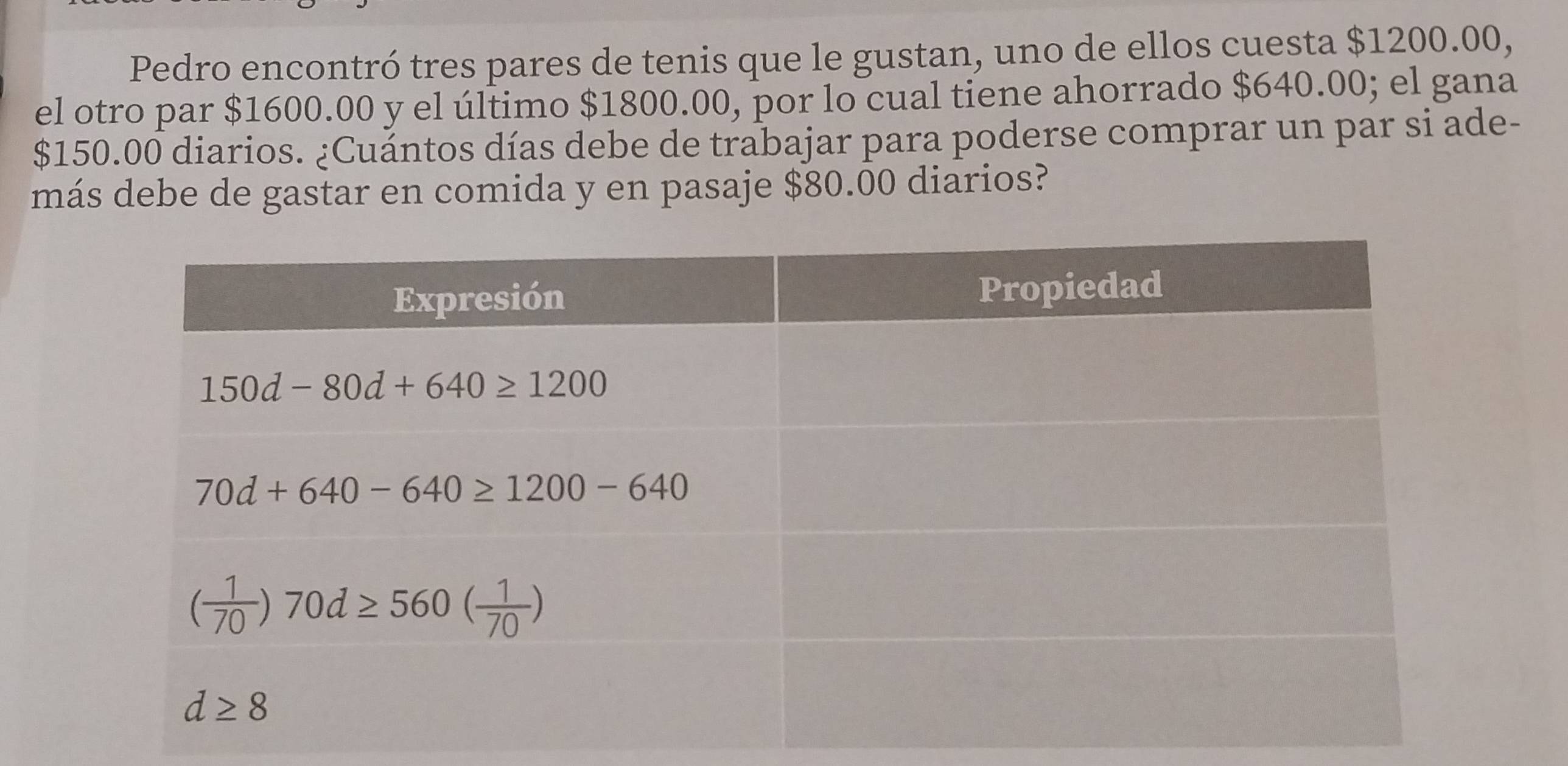 Pedro encontró tres pares de tenis que le gustan, uno de ellos cuesta $1200.00,
el otro par $1600.00 y el último $1800.00, por lo cual tiene ahorrado $640.00; el gana
$150.00 diarios. ¿Cuántos días debe de trabajar para poderse comprar un par si ade-
más debe de gastar en comida y en pasaje $80.00 diarios?