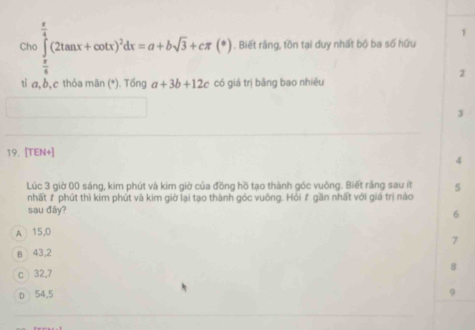 Chc ∈tlimits _ π /6 ^ π /4 (2tan x+cot x)^2dx=a+bsqrt(3)+cπ (*). Biết rằng, tồn tại duy nhất bộ ba số hữu
2
tỉ a, b, c thỏa mān (*). Tống a+3b+12c có giá trị bằng bao nhiêu
3
19. [TEN+]
4
Lúc 3 giờ 00 sáng, kim phút và kim giờ của đồng hồ tạo thành góc vuông. Biết rằng sau ít 5
nhất # phút thì kim phút và kim giờ lại tạo thành góc vuông. Hồi # gần nhất với giá trị nào
sau đây?
6
A 15,0
7
B 43,2
8
c 32,7
D 54,5
9