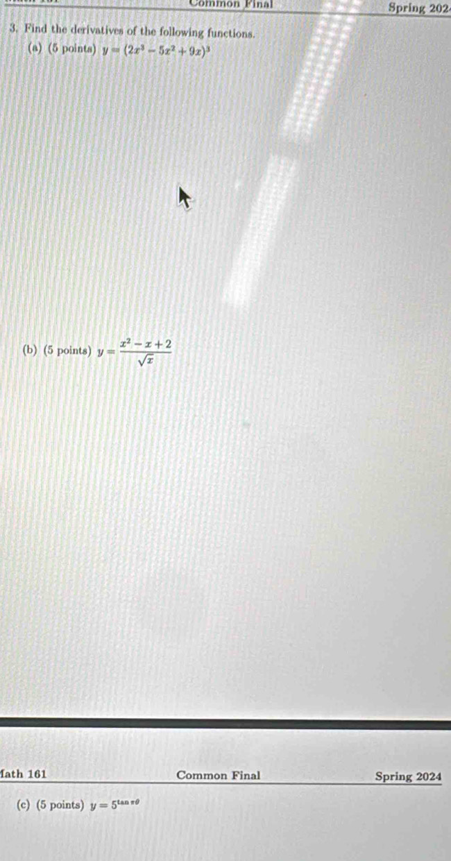 Common Final Spring 202
3. Find the derivatives of the following functions.
(a) (5 points) y=(2x^3-5x^2+9x)^3
(b) (5 points) y= (x^2-x+2)/sqrt(x) 
1ath 161 Common Final Spring 2024
(c) (5 points) y=5^(tan π θ)