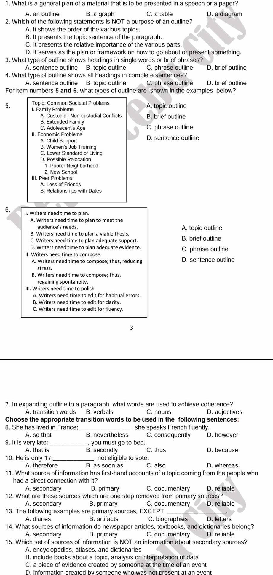 What is a general plan of a material that is to be presented in a speech or a paper?
A. an outline B. a graph C. a table D. a diagram
2. Which of the following statements is NOT a purpose of an outline?
A. It shows the order of the various topics.
B. It presents the topic sentence of the paragraph.
C. It presents the relative importance of the various parts.
D. It serves as the plan or framework on how to go about or present something.
3. What type of outline shows headings in single words or brief phrases?
A. sentence outline B. topic outline C. phrase outline D. brief outline
4. What type of outline shows all headings in complete sentences?
A. sentence outline B. topic outline C. phrase outline D. brief outline
For item numbers 5 and 6, what types of outline are shown in the examples below?
Topic: Common Societal Problems
5. I. Family Problems A. topic outline
A. Custodial: Non-custodial Conflicts B. brief outline
B. Extended Family
C. Adolescent's Age C. phrase outline
II. Economic Problems
D. sentence outline
A. Child Support
B. Women's Job Training
C. Lower Standard of Living
D. Possible Relocation
1. Poorer Neighborhood
2. New School
III. Peer Problems
A. Loss of Friends
B. Relationships with Dates
6. I. Writers need time to plan.
A. Writers need time to plan to meet the
audience’s needs. A. topic outline
B. Writers need time to plan a viable thesis.
C. Writers need time to plan adequate support.
B. brief outline
D. Writers need time to plan adequate evidence. C. phrase outline
II. Writers need time to compose.
A. Writers need time to compose; thus, reducing D. sentence outline
stress.
B. Writers need time to compose; thus,
regaining spontaneity.
III. Writers need time to polish.
A. Writers need time to edit for habitual errors.
B. Writers need time to edit for clarity.
C. Writers need time to edit for fluency.
3
7. In expanding outline to a paragraph, what words are used to achieve coherence?
A. transition words B. verbals C. nouns D. adjectives
Choose the appropriate transition words to be used in the following sentences:
8. She has lived in France; she speaks French fluently.
A. so that B. nevertheless C. consequently D. however
9. It is very late; _you must go to bed.
A. that is B. secondly C. thus D. because
10. He is only 17; , not eligible to vote.
A. therefore B. as soon as C. also D. whereas
11. What source of information has first-hand accounts of a topic coming from the people who
had a direct connection with it?
A. secondary B. primary C. documentary D. reliable
12. What are these sources which are one step removed from primary sources?
A. secondary B. primary C. documentary D. reliable
13. The following examples are primary sources, EXCEPT
A. diaries B. artifacts C. biographies D. letters
14. What sources of information do newspaper articles, textbooks, and dictionaries belong?
A. secondary B. primary C. documentary D. reliable
15. Which set of sources of information is NOT an information about secondary sources?
A. encyclopedias, atlases, and dictionaries
B. include books about a topic, analysis or interpretation of data
C. a piece of evidence created by someone at the time of an event
D. information created by someone who was not present at an event