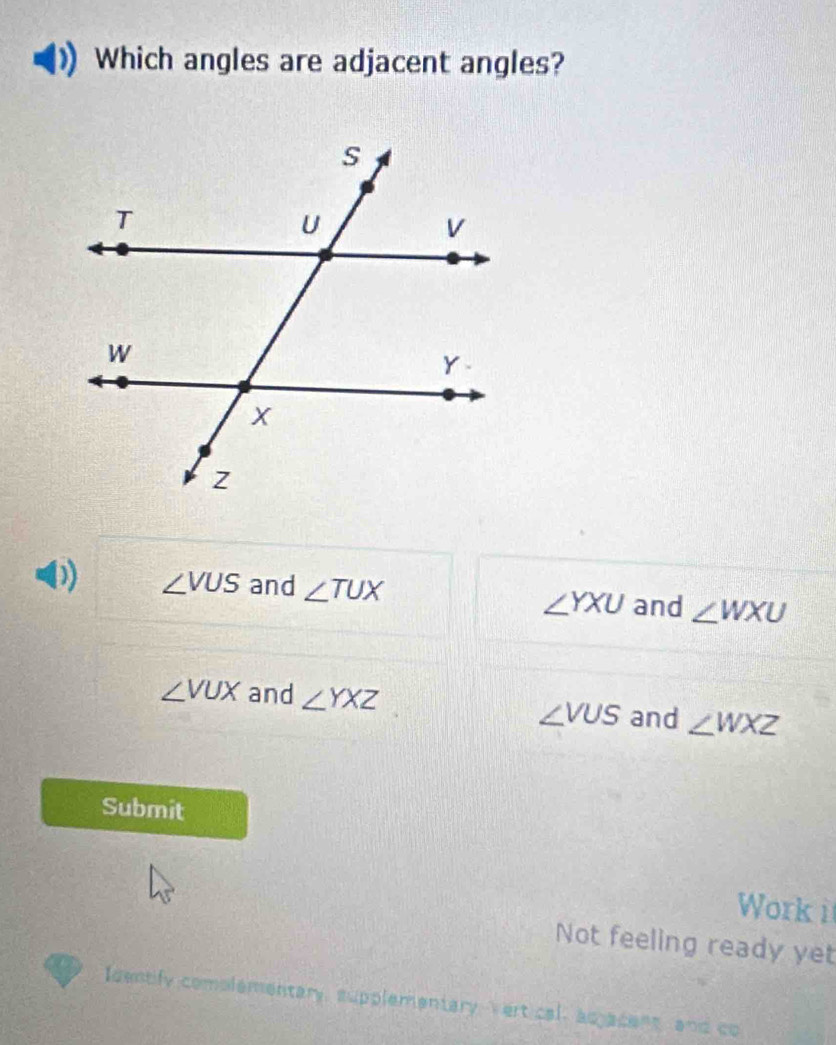 Which angles are adjacent angles?
∠ VUS and ∠ TUX ∠ WXU
∠ YXU and
∠ VUX and ∠ YXZ
∠ VUS and ∠ WXZ
Submit
Work i
Not feeling ready yet
Identify complementary, supplementary Vert cal, acjacent, and co