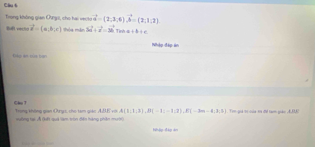 Trong không gian Ozyz, cho hai vecto vector a=(2;3;6), vector b=(2;1;2). 
Biết vecto vector x=(a;b;c) thỏa mãn 3vector a+vector x=3vector b Tính a+b+c
Nhập đáp án 
Đấp án của bạn 
Câu 7 
Trong không gian Ozyz, cho tam giác ABE với A(1;1;3), B(-1;-1;2), E(-3m-4;3;5) Tìm giá trị của m để tạm giác ABE
vuỡng tại Ả (kết quả làm tròn đến hàng phần mười). 
Nhập đáp án 
Cập ác của ban