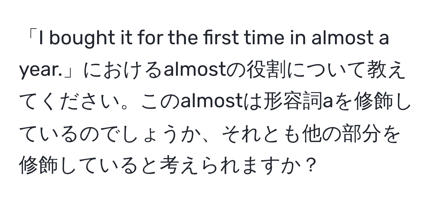 「I bought it for the first time in almost a year.」におけるalmostの役割について教えてください。このalmostは形容詞aを修飾しているのでしょうか、それとも他の部分を修飾していると考えられますか？