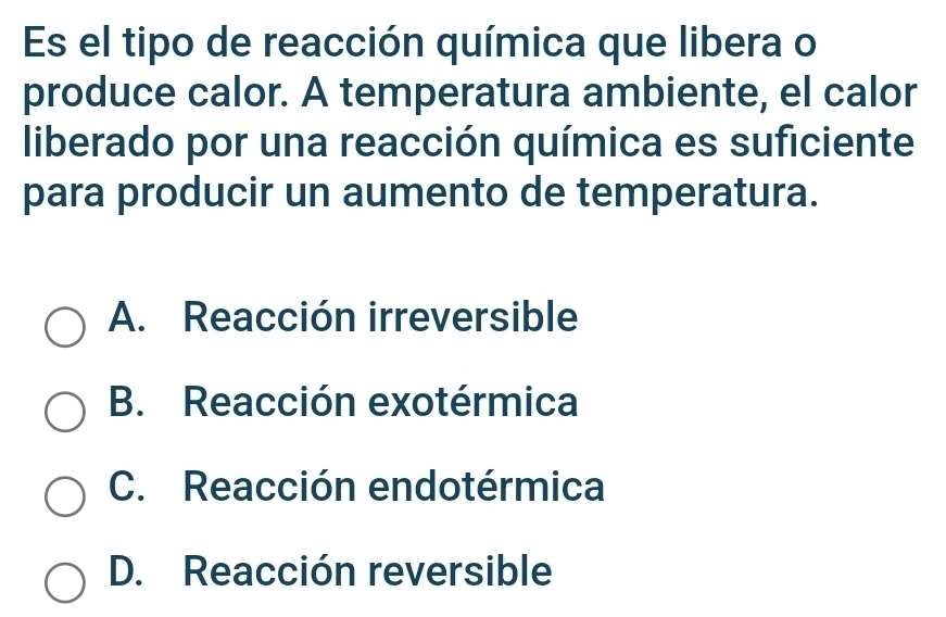 Es el tipo de reacción química que libera o
produce calor. A temperatura ambiente, el calor
liberado por una reacción química es suficiente
para producir un aumento de temperatura.
A. Reacción irreversible
B. Reacción exotérmica
C. Reacción endotérmica
D. Reacción reversible