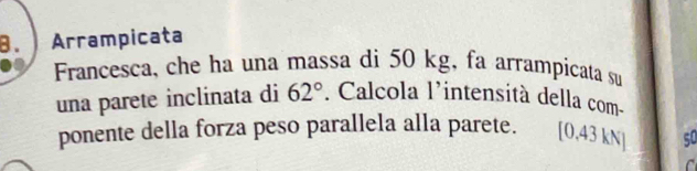 Arrampicata 
Francesca, che ha una massa di 50 kg, fa arrampicata su 
una parete inclinata di 62°. Calcola l’intensità della com- 
ponente della forza peso parallela alla parete. [0,43 kN] so