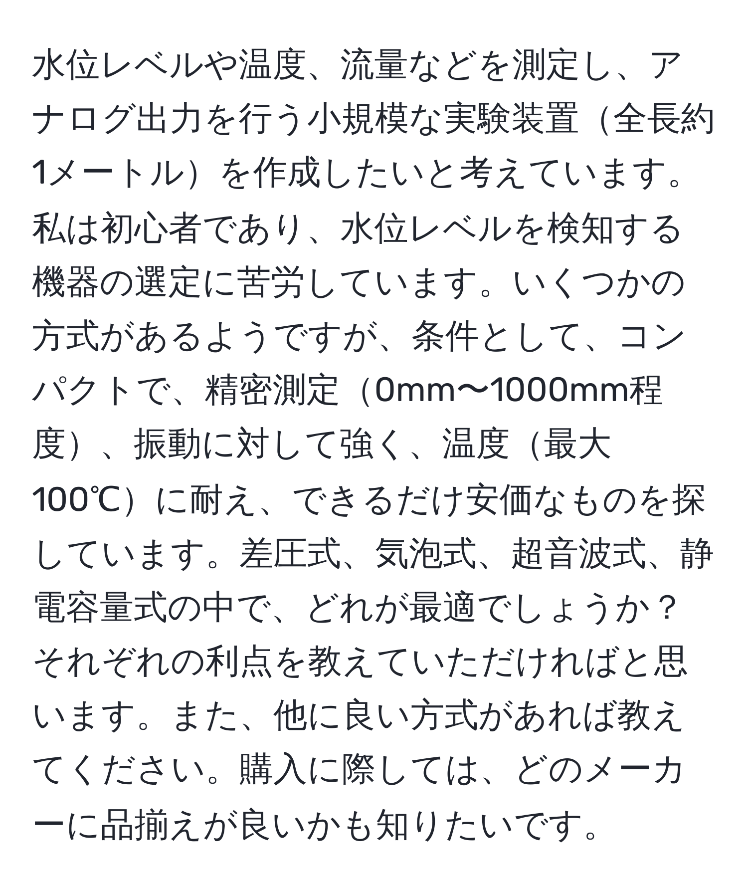 水位レベルや温度、流量などを測定し、アナログ出力を行う小規模な実験装置全長約1メートルを作成したいと考えています。私は初心者であり、水位レベルを検知する機器の選定に苦労しています。いくつかの方式があるようですが、条件として、コンパクトで、精密測定0mm〜1000mm程度、振動に対して強く、温度最大100℃に耐え、できるだけ安価なものを探しています。差圧式、気泡式、超音波式、静電容量式の中で、どれが最適でしょうか？それぞれの利点を教えていただければと思います。また、他に良い方式があれば教えてください。購入に際しては、どのメーカーに品揃えが良いかも知りたいです。