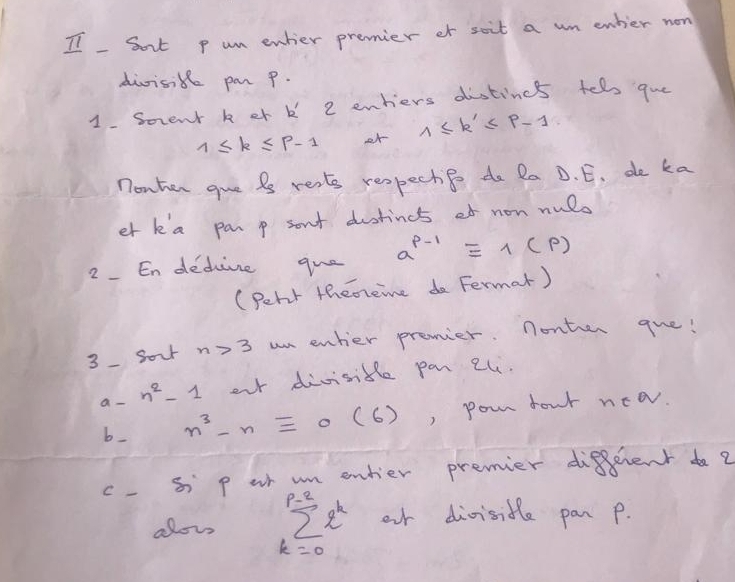 Sort p um enher premier or soit a wn enhier now 
divisik par p. 
1. Soent k er k 2 enhiers distinct fell que
1≤ k≤ p-1 r 1≤ k'≤ p-1
nonhen gue is rests respectip do Ra D. E. de ka 
et k a panp son't dustincs of non nulo 
2. En dedive que a^(p-1)equiv 1(p)
(Peht theneime do Fermar) 
3-Sour n>3 un enher premier. nonter gue! 
a-  1/5  n^2-1 our divisidle pan 2l. 
b_ n^3-nequiv 0(6) , pour four nea. 
c- S p or m entier premier diffent do ? 
alou sumlimits^(p-2)e^k or divisitle pan p.
k=0