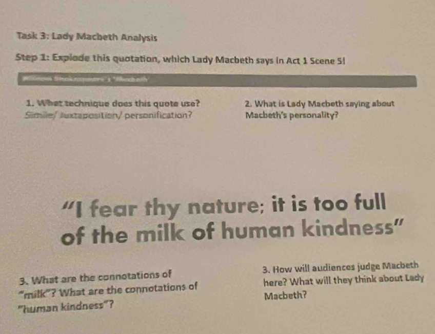 Task 3: Lady Macbeth Analysis 
Step 1: Expiode this quotation, which Lady Macbeth says in Act 1 Scene Sl 
enin Stnis narpmri'' ''flel nit 
1. What technique does this quote use? 2. What is Lady Macbeth saying about 
Simie/ Juxtaposition/ personification? Macbeth's personality? 
“I fear thy nature; it is too full 
of the milk of human kindness" 
3. What are the connotations of 3. How will audiences judge Macbeth 
"milk"? What are the connotations of here? What will they think about Lady 
"human kindness"? Macbeth?