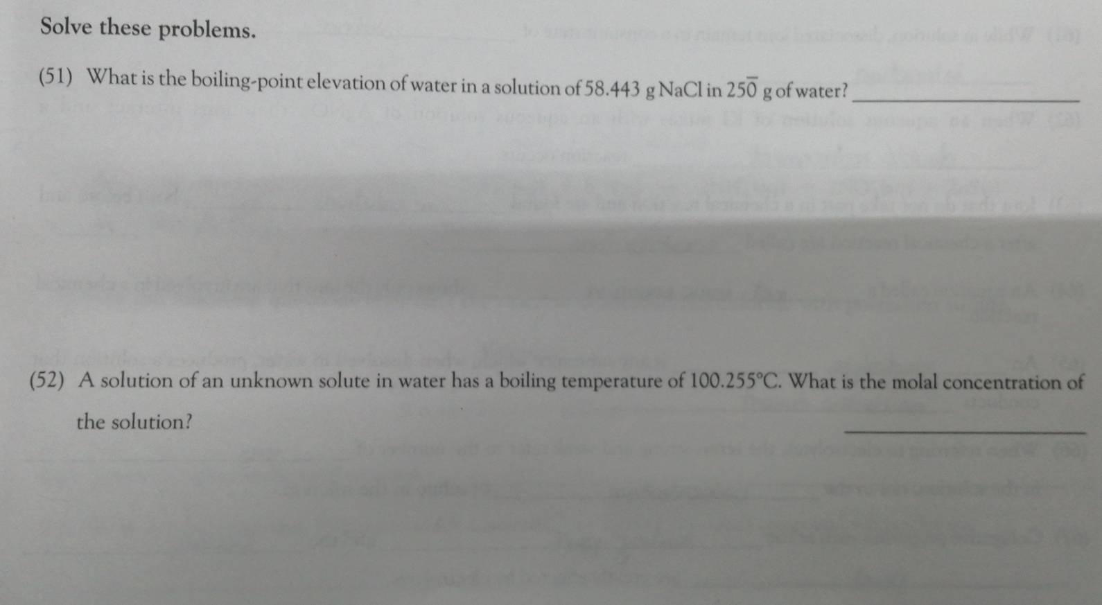 Solve these problems. 
(51) What is the boiling-point elevation of water in a solution of 58.443 g NaCl in 25overline 0 E of water?_ 
(52) A solution of an unknown solute in water has a boiling temperature of 100.255°C. What is the molal concentration of 
the solution? 
_