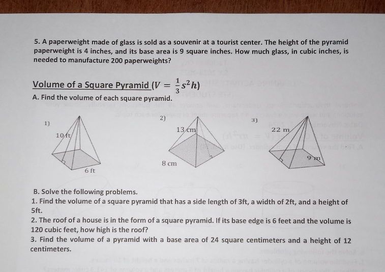 A paperweight made of glass is sold as a souvenir at a tourist center. The height of the pyramid 
paperweight is 4 inches, and its base area is 9 square inches. How much glass, in cubic inches, is 
needed to manufacture 200 paperweights? 
Volume of a Square Pyramid (V= 1/3 s^2h)
A. Find the volume of each square pyramid. 
3) 

B. Solve the following problems. 
1. Find the volume of a square pyramid that has a side length of 3ft, a width of 2ft, and a height of
5ft. 
2. The roof of a house is in the form of a square pyramid. If its base edge is 6 feet and the volume is
120 cubic feet, how high is the roof? 
3. Find the volume of a pyramid with a base area of 24 square centimeters and a height of 12
centimeters.