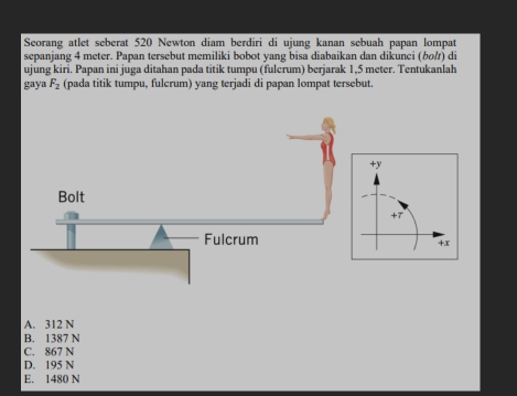 Seorang atlet seberat 520 Newton diam berdiri di ujung kanan sebuah papan lompat
sepanjang 4 meter. Papan tersebut memiliki bobot yang bisa diabaikan dan dikunci (bo/) di
ujung kiri. Papan ini juga ditahan pada titik tumpu (fulcrum) berjarak 1,5 meter. Tentukanlah
g ya F_2 (pada titik tumpu, fulcrum) yang terjadi di papan lompat tersebut.
+7
+x
A. 312 N
B. 1387 N
C. 867 N
D. 195 N
E. 1480 N