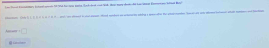 Lm Simst Elementary School spends $9,956 for new dosks. Each dask cost $38. How many decs did Lee Street Elementary School Buy? 
Clenctans Only (0, 1, 2, 3, 4, 1, 6, 7, 0, 9, . and 7 are allowed in ytur enewer. Mixed numbers are entered by ekding a space after the whole numbes. Spocts are ornly allowed betwean whole numbers and bractioes 
Answes =□ 
Cakculaton