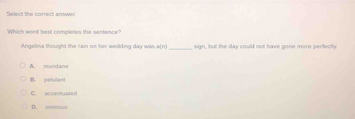 Select the correct answer.
Which word best completes the sentence?
Angelina thought the rain on her wedding day was a(n) _ sign, but the day could not have gone more perfectly.
A. mundane
B. petulant
C. accentuated
D. ominous