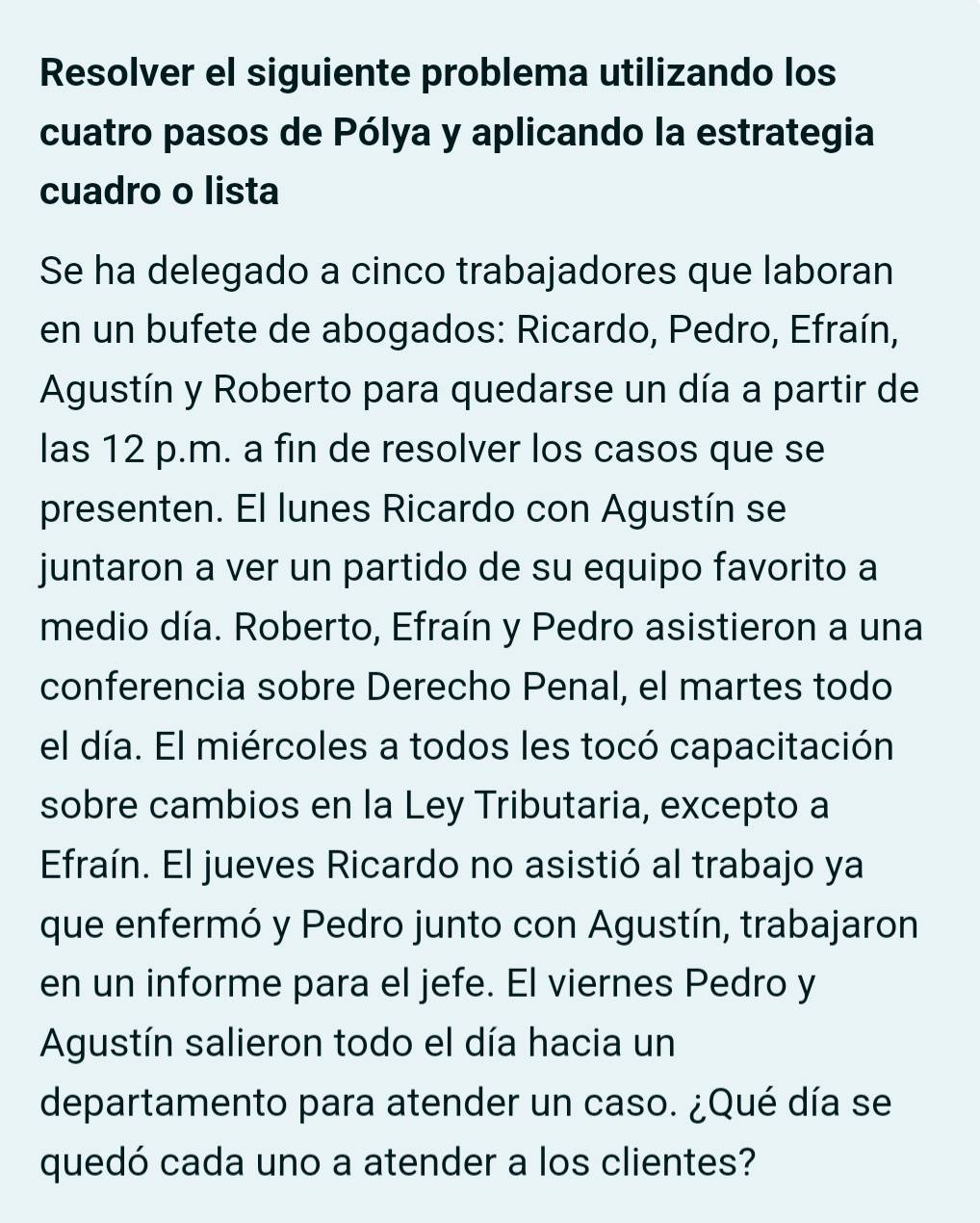 Resolver el siguiente problema utilizando los 
cuatro pasos de Pólya y aplicando la estrategia 
cuadro o lista 
Se ha delegado a cinco trabajadores que laboran 
en un bufete de abogados: Ricardo, Pedro, Efraín, 
Agustín y Roberto para quedarse un día a partir de 
las 12 p.m. a fin de resolver los casos que se 
presenten. El lunes Ricardo con Agustín se 
juntaron a ver un partido de su equipo favorito a 
medio día. Roberto, Efraín y Pedro asistieron a una 
conferencia sobre Derecho Penal, el martes todo 
el día. El miércoles a todos les tocó capacitación 
sobre cambios en la Ley Tributaria, excepto a 
Efraín. El jueves Ricardo no asistió al trabajo ya 
que enfermó y Pedro junto con Agustín, trabajaron 
en un informe para el jefe. El viernes Pedro y 
Agustín salieron todo el día hacia un 
departamento para atender un caso. ¿Qué día se 
quedó cada uno a atender a los clientes?