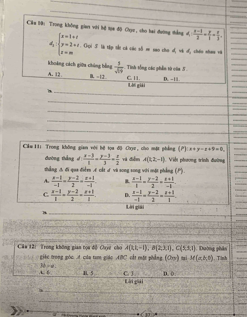 Trong không gian với hệ tọa độ Oxyz, cho hai đường thẳng d_1: (x-1)/2 = y/1 = z/3 ,
_
_
_
d_2:beginarrayl x=1+t y=2+t z=mendarray.. Gọi S là tập tất cả các số m sao cho đị và d_2 chéo nhau và___
_
_
_
khoảng cách giữa chúng bằng  5/sqrt(19) . Tính tổng các phần tử của S .
A. 12. B. -12 . C. 11. D. -11.
_
Lời giải
_
_
_
_
_
_
_
_
_
Câu 11: Trong không gian với hệ tọa độ Oxyz, cho mặt phẳng (P): x+y-z+9=0,
_
đường thẳng d :  (x-3)/1. = (y-3)/3 = z/2  và điểm A(1;2;-1). Viết phương trình đường
_
thẳng g Δ đi qua điểm A cắt đ và song song với mặt phẳng (P).
_
A.  (x-1)/-1 = (y-2)/2 = (z+1)/-1 . B.  (x-1)/1 = (y-2)/2 = (z+1)/-1 .
C.  (x-1)/1 = (y-2)/2 = (z+1)/1 . D.  (x-1)/-1 = (y-2)/2 = (z+1)/1 .
Lời giải
_a
_
_
_
Câu 12: Trong không gian tọa độ Oxyz cho A(1;1;-1),B(2;3;1),C(5;5;1). Đường phân
_
giác trong góc A của tam giác ABC cắt mặt phẳng (Oxy) tại M(a;b;0) Tính
3b-a.
A. 6 . B. 5 C. 3 . D. 0 :
_
Lời giải
_
_
FB:Dương Hưna V
37