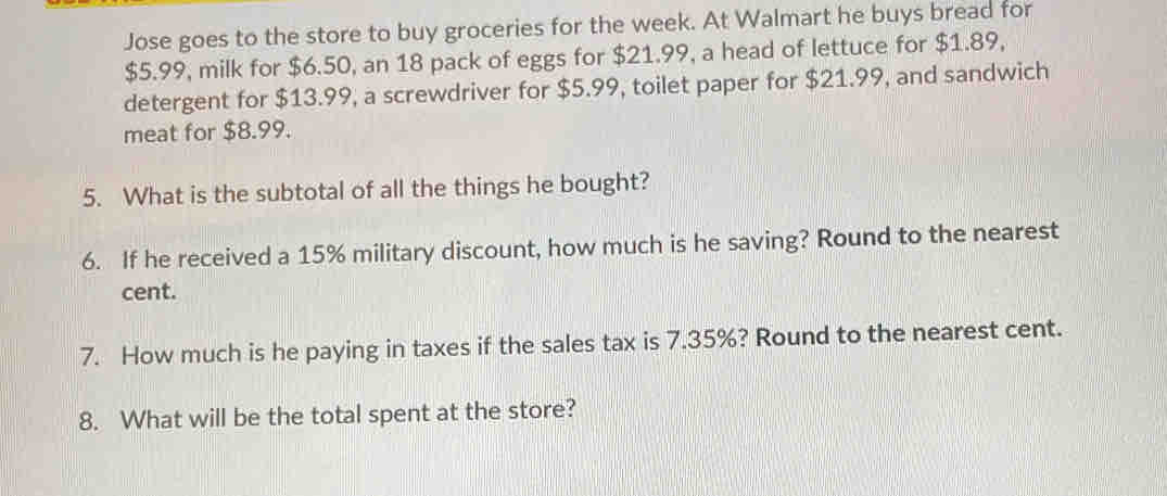 Jose goes to the store to buy groceries for the week. At Walmart he buys bread for
$5.99, milk for $6.50, an 18 pack of eggs for $21.99, a head of lettuce for $1.89, 
detergent for $13.99, a screwdriver for $5.99, toilet paper for $21.99, and sandwich 
meat for $8.99. 
5. What is the subtotal of all the things he bought? 
6. If he received a 15% military discount, how much is he saving? Round to the nearest 
cent. 
7. How much is he paying in taxes if the sales tax is 7.35%? Round to the nearest cent. 
8. What will be the total spent at the store?