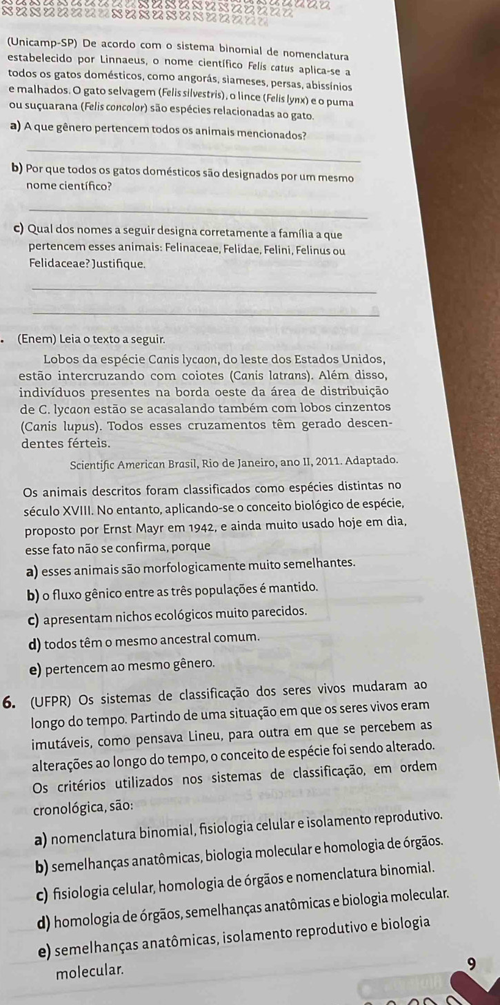 (Unicamp-SP) De acordo com o sistema binomial de nomenclatura
estabelecido por Linnaeus, o nome científico Felis catus aplica-se a
todos os gatos domésticos, como angorás, siameses, persas, abissínios
e malhados. O gato selvagem (Felis silvestris), o lince (Felis lynx) e o puma
ou suçuarana (Felis concolor) são espécies relacionadas ao gato.
a) A que gênero pertencem todos os animais mencionados?
_
b) Por que todos os gatos domésticos são designados por um mesmo
nome científico?
_
c) Qual dos nomes a seguir designa corretamente a família a que
pertencem esses animais: Felinaceae, Felidae, Felini, Felinus ou
Felidaceae? Justifique.
_
_
(Enem) Leia o texto a seguir.
Lobos da espécie Canis lycaon, do leste dos Estados Unidos,
iestão intercruzando com coiotes (Canis latrans). Além disso,
indivíduos presentes na borda oeste da área de distribuição
de C. lycaon estão se acasalando também com lobos cinzentos
(Canis lupus). Todos esses cruzamentos têm gerado descen-
dentes férteis.
Scientific American Brasil, Rio de Janeiro, ano II, 2011. Adaptado.
Os animais descritos foram classificados como espécies distintas no
século XVIII. No entanto, aplicando-se o conceito biológico de espécie,
proposto por Ernst Mayr em 1942, e ainda muito usado hoje em dia,
esse fato não se confirma, porque
a) esses animais são morfologicamente muito semelhantes.
b) o fluxo gênico entre as três populações é mantido.
c) apresentam nichos ecológicos muito parecidos.
d) todos têm o mesmo ancestral comum.
e) pertencem ao mesmo gênero.
6. (UFPR) Os sistemas de classificação dos seres vivos mudaram ao
longo do tempo. Partindo de uma situação em que os seres vivos eram
imutáveis, como pensava Lineu, para outra em que se percebem as
alterações ao longo do tempo, o conceito de espécie foi sendo alterado.
Os critérios utilizados nos sistemas de classificação, em ordem
cronológica, são:
a) nomenclatura binomial, fisiologia celular e isolamento reprodutivo.
b) semelhanças anatômicas, biologia molecular e homologia de órgãos.
c) fisiologia celular, homologia de órgãos e nomenclatura binomial.
d) homologia de órgãos, semelhanças anatômicas e biologia molecular.
e) semelhanças anatômicas, isolamento reprodutivo e biologia
molecular.
9