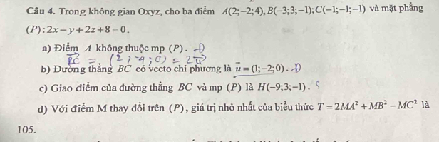 Trong không gian Oxyz, cho ba điểm A(2;-2;4), B(-3;3;-1); C(-1;-1;-1) và mặt phẳng 
(P): 2x-y+2z+8=0. 
a) Điểm A không thuộc mp (P). 
b) Đường thắng BC có vecto chi phương là vector u=(1;-2;0)
c) Giao điểm của đường thẳng BC và mp (P) là H(-9;3;-1)
d) Với điểm M thay đổi trên (P), giá trị nhỏ nhất của biểu thức T=2MA^2+MB^2-MC^2 là 
105.