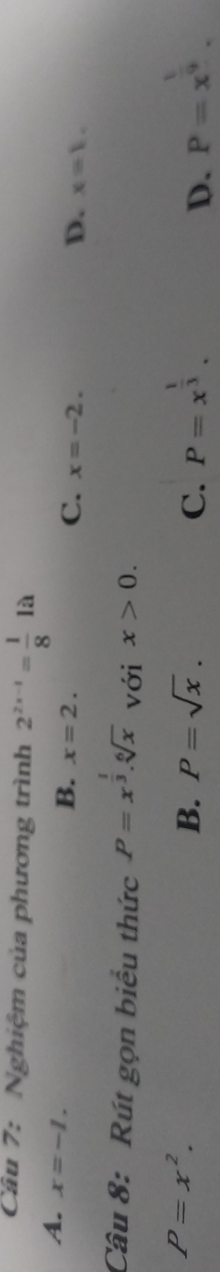 Nghiệm của phương trình 2^(2x-1)= 1/8 1a
A. x=-1.
B. x=2.
C. x=-2. D. x=1. 
Câu 8: Rút gọn biểu thức P=x^(frac 1)3.sqrt[6](x) với x>0.
P=x^2.
B. P=sqrt(x). C. P=x^(frac 1)3. P=x^(frac 1)9. 
D.