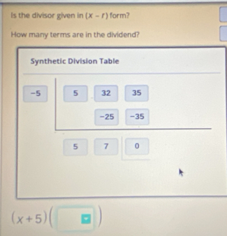 Is the divisor given in (x-r) form? 
How many terms are in the dividend? 
Synthetic Division Table
-5 5 32 35
-25 -35
5 7 0
(x+5)(□ )