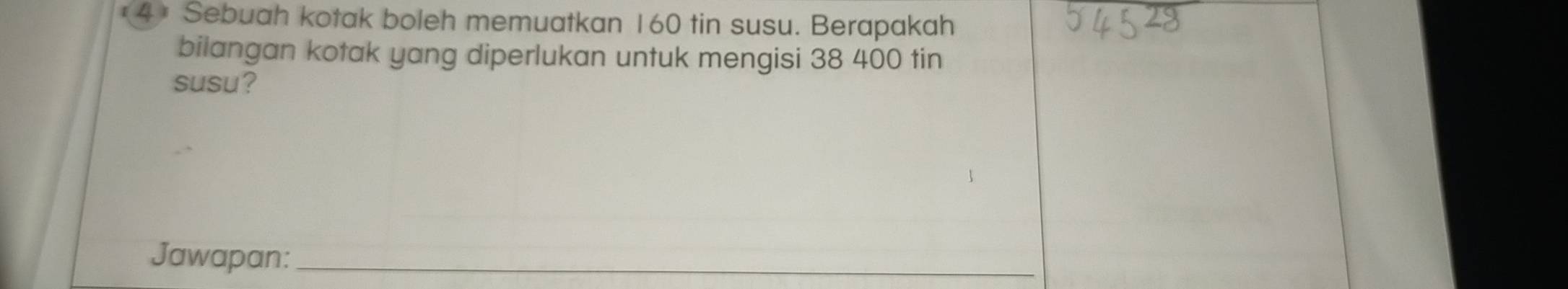 4* Sebuah kotak boleh memuatkan 160 tin susu. Berapakah 
bilangan kotak yang diperlukan untuk mengisi 38 400 tin 
susu? 
Jawapan:_