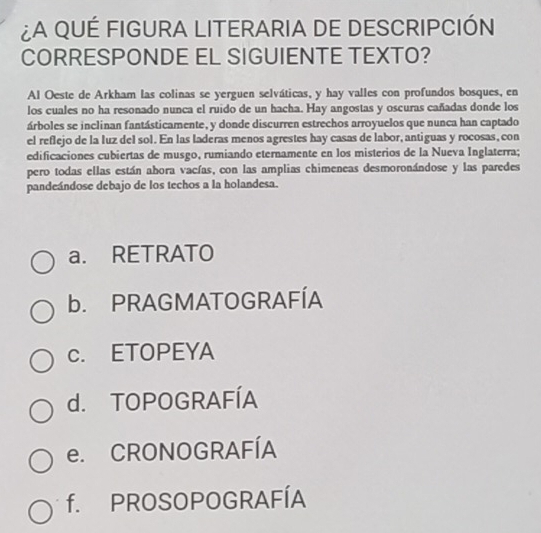 ¿A QUÉ FIGURA LITERARIA DE DESCRIPCIÓN
CORRESPONDE EL SIGUIENTE TEXTO?
Al Oeste de Arkham las colinas se yerguen selváticas, y hay valles con profundos bosques, en
los cuales no ha resonado nunca el ruido de un hacha. Hay angostas y oscuras cañadas donde los
árboles se inclinan fantásticamente, y donde discurren estrechos arroyuelos que nunca han captado
el reflejo de la luz del sol. En las laderas menos agrestes hay casas de labor, antiguas y rocosas, con
edificaciones cubiertas de musgo, rumiando eternamente en los misterios de la Nueva Inglaterra;
pero todas ellas están abora vacías, con las amplias chimeneas desmoronándose y las paredes
pandeándose debajo de los techos a la holandesa.
a. RETRATO
b. PRAGMATOGRAFÍA
c. ETOPEYA
d. TOPOGRAFÍA
e. CRONOGRAFÍA
f. PROSOPOGRAFÍA