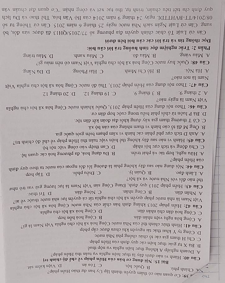 Thứ a 39: Cơ quan nào có thầm quyền thành lập Ủy ban dự thảo Hiến pháp?
A. Chính phủ. B. Quốc hội. C. Tòa án. D. Viện kiểm sát.
Bài 15: Nội dung cơ bản của Hiến pháp về chế độ chính trị
Câu 40: Hành vi nào dưới đây là thực hiện nghĩa vụ tuần thủ Hiến pháp?
A. Doanh nghiệp A không thực hiện nghĩa vụ nộp thuế.
B. Bà X tự giác thực hiện các quy định của Hiến pháp.
C. Chị H tham gia các tổ chức chống phá Nhà nước.
D. Công ty Y khai thác tài nguyên khi chưa được cấp phép.
Câu 41: Hình thức chính thể của Nhà nước Cộng hoà xã hội chủ nghĩa Việt Nam là gì?
A. Cộng hòa nghị viện nhân dân. B. Cộng hoà hỗn hợp.
C. Cộng hoà dân chủ nhân dân. D. Cộng hoà xã hội chủ nghĩa.
Câu 42: Hiến pháp 2013 khăng định bản chất của Nhà nước Cộng hòa xã hội chủ nghĩa
Việt Nam là nhà nước pháp quyền xã hội chủ nghĩa tất cả quyền lực nhà nước thuộc về ai?
A. Nhân dân. B. Công nhân. C. Nông dân. D. Trí thức.
Câu 43: Hiến pháp 2013 quy định, Đảng Cộng sản Việt Nam là lực lượng giữ vai trò như
thế nào đối với Nhà nước và xã hội?
A. Lãnh đạo. B. Quản lý. C. Điều phối. D. Tập hợp.
Câu 44: Nội dung nào sau đây không phải là đường lối đổi ngoại của nước ta theo quy định
của Hiến pháp?
A. Hữu nghị, hợp tác và phát triển. B. Đa dạng hoá, đa phương hoá các quan hệ.
C. Chủ động và tích cực hội nhập. D. Can thiệp vào công việc nội bộ.
Câu 45: Hành vi nào sau đây không thể hiện việc tuân thù Hiến pháp về chế độ chính trị?
A. Anh D tích cực phê phán các hành vi xâm phạm biên giới quốc gia.
B. Ông M đã tố cáo hành vi tham nhũng của cán bộ xã.
C. Cô T thường tham gia xây dựng khối đại đoàn kết dân tộc.
D. Bà P luôn từ chối phát biểu trong cuộc họp dân cư.
Câu 46: Theo nội dung của Hiến pháp 2013, Quốc khánh nước Cộng hòa xã hội chủ nghĩa
Việt Nam là ngày nào?
A. 2 tháng 9. B. 3 tháng 9. C. 19 tháng 12. D. 20 tháng 12.
Câu 47: Theo nội dung của Hiến pháp 2013, Thủ đô nước Cộng hòa xã hội chủ nghĩa Việt
Nam là nơi nào?
A. Hà Nội. B. Hồ Chí Minh. C. Hải Phòng. D. Đà Nẵng.
Câu 48: Quốc huy nước Cộng hoà xã hội chủ nghĩa Việt Nam có nền màu gì?
A. Màu vàng. B. Màu đỏ. C. Màu xanh. D. Màu trắng.
Phần 2: Trắc nghiệm đọc tình huống trả lời câu hỏi:
Đọc thông tin và trả lời các câu hỏi bên dưới
Căn cứ Luật Tổ chức chính quyền địa phương số 77/2015/QH13 đã được sửa đổi, bổ
sung. Căn cứ Luật Ngân sách Nhà nước ngày 25 tháng 6 năm 2015. Căn cứ Thông tư số
08/2014/TT-BVHTTDL ngày 24 tháng 9 năm 2014 của Bộ Văn hóa, Thể thao và Du lịch
quy định chi tiết tiêu chuẩn, trình tự, thủ tục xét và công nhận “Cơ quan đạt chuẩn văn
