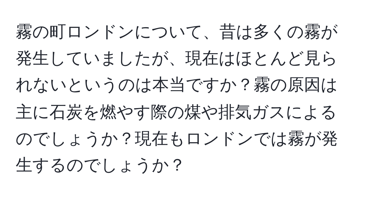 霧の町ロンドンについて、昔は多くの霧が発生していましたが、現在はほとんど見られないというのは本当ですか？霧の原因は主に石炭を燃やす際の煤や排気ガスによるのでしょうか？現在もロンドンでは霧が発生するのでしょうか？