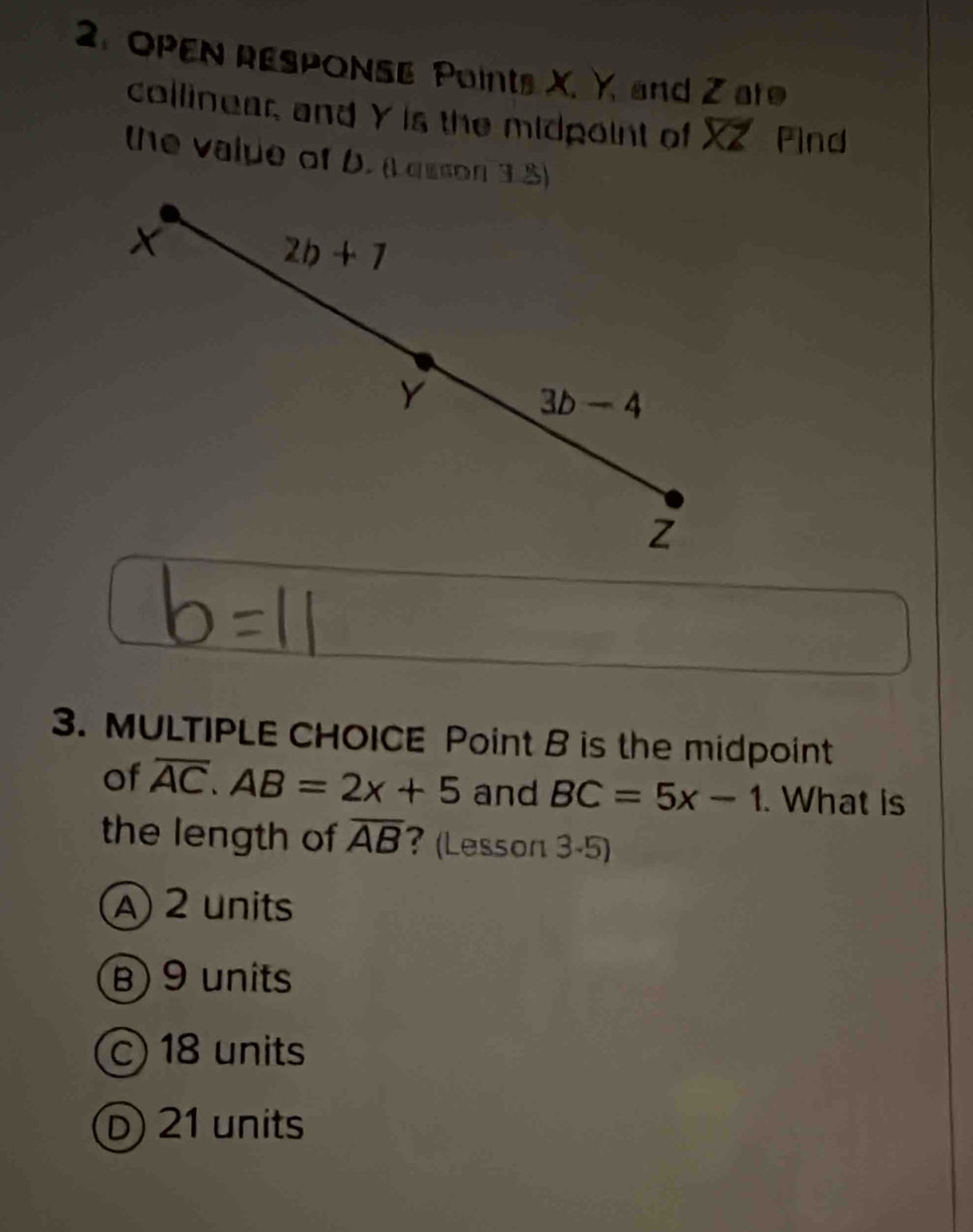 OPEN RESPONSE Points X. Y. and Z are
collinear, and Y is the midpoint of XZ Pind
the valpe of D. (L quson 3.5)
X
2b+1
Y 3b-4
z
3. MULTIPLE CHOICE Point B is the midpoint
of overline AC. AB=2x+5 and BC=5x-1. What is
the length of overline AB ? (Lesson 3-5)
A 2 units
B) 9 units
c) 18 units
D) 21 units