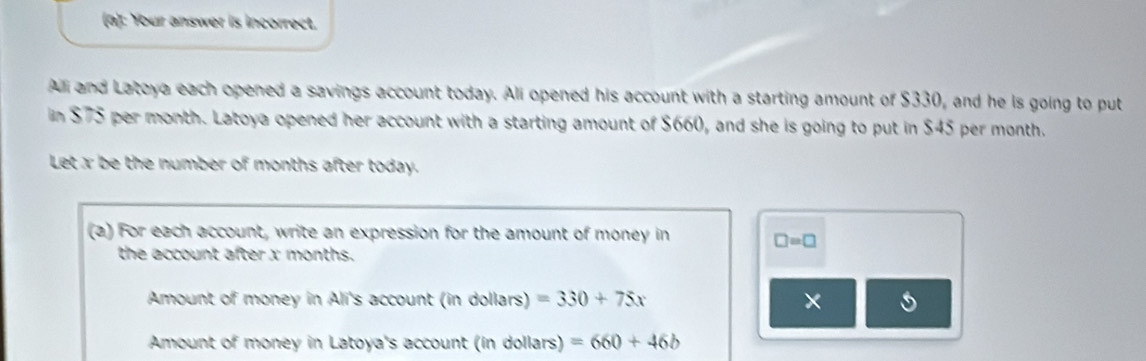 Your answer is incorrect. 
All and Latoya each opened a savings account today. Ali opened his account with a starting amount of $330, and he is going to put 
in $75 per month. Latoya opened her account with a starting amount of $660, and she is going to put in $45 per month. 
Let x be the number of months after today. 
(a) For each account, write an expression for the amount of money in □ =□
the account after x months. 
Amount of money in Ali's account (in dollars) =330+75x × 
Amount of money in Latoya's account (in dollars) =660+46b