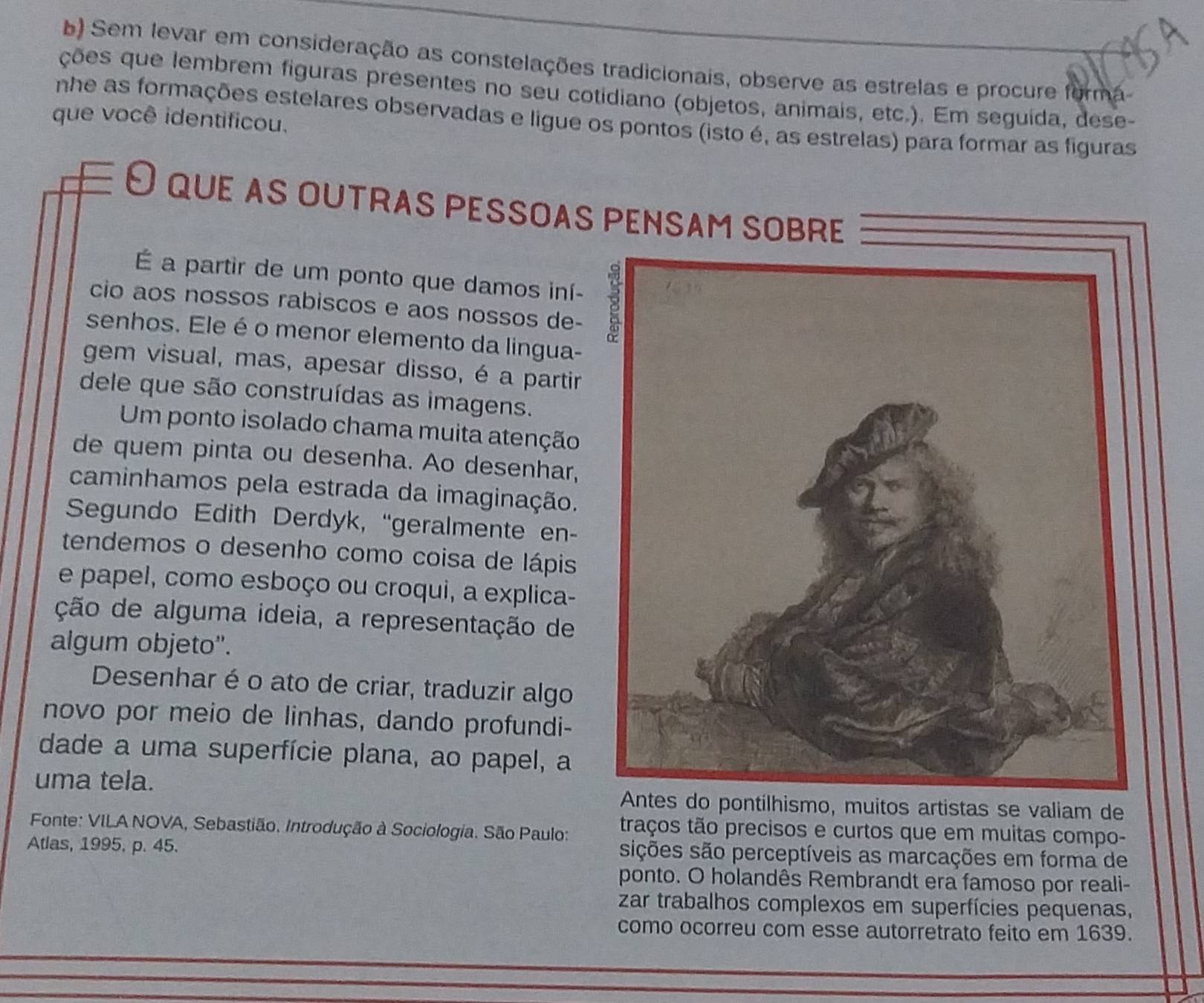 Sem levar em consideração as constelações tradicionais, observe as estrelas e procure forma
ções que lembrem figuras présentes no seu cotidiano (objetos, animais, etc.). Em seguída, dese-
nhe as formações estelares observadas e ligue os pontos (isto é, as estrelas) para formar as figuras
que você identificou.
O que αs outras pessoas pensam sobre
É a partir de um ponto que damos iní-
cio aos nossos rabiscos e aos nossos de- 
senhos. Ele é o menor elemento da lingua-
gem visual, mas, apesar disso, é a partir
dele que são construídas as imagens.
Um ponto isolado chama muita atenção
de quem pinta ou desenha. Ao desenhar,
caminhamos pela estrada da imaginação.
Segundo Edith Derdyk, “geralmente en-
tendemos o desenho como coisa de lápis
e papel, como esboço ou croqui, a explica-
ção de alguma ideia, a representação de
algum objeto''.
Desenhar é o ato de criar, traduzir algo
novo por meio de linhas, dando profundi-
dade a uma superfície plana, ao papel, a
uma tela. ntílhismo, muitos artistas se valiam de
Fonte: VILA NOVA, Sebastião. Introdução à Sociologia. São Paulo: traços tão precisos e curtos que em muitas compo-
Atlas, 1995, p. 45. sições são perceptíveis as marcações em forma de
ponto. O holandês Rembrandt era famoso por reali-
zar trabalhos complexos em superfícies pequenas,
como ocorreu com esse autorretrato feito em 1639.