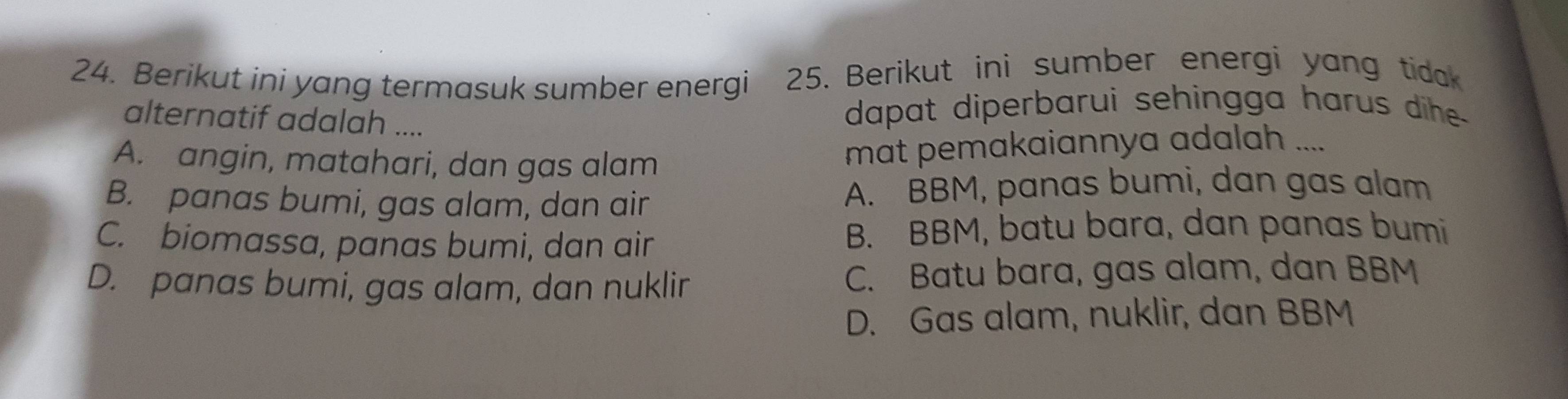 Berikut ini yang termasuk sumber energi 25. Berikut ini sumber energi yang tidak
alternatif adalah ....
dapat diperbarui sehingga harus dihe -
A. angin, matahari, dan gas alam
mat pemakaiannya adalah ....
B. panas bumi, gas alam, dan air A. BBM, panas bumi, dan gas alam
C. biomassa, panas bumi, dan air
B. BBM, batu bara, dan panas bumi
D. panas bumi, gas alam, dan nuklir C. Batu bara, gas alam, dan BBM
D. Gas alam, nuklir, dan BBM