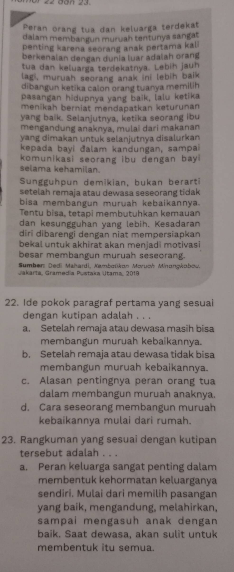 2  đàn 23.
Peran orang tua dan keluarga terdekat
dalam membangun muruah tentunya sangat
penting karena seorang anak pertama kali
berkenalan dengan dunia luar adalah orang
tua dan keluarga terdekatnya. Lebih jauh
lagi, muruah seorang anak ini lebih baik
dibangun ketika calon orang tuanya memilih
pasangan hidupnya yang baik, lalu ketika
menikah berniat mendapatkan keturunan
yang baik. Selanjutnya, ketika seorang ibu
mengandung anaknya, mulai dari makanan
yang dimakan untuk selanjutnya disalurkan
kepada bayi đalam kandungan, sampai
komunikasi seorang ibu dengan bayi
selama kehamilan.
Sungguhpun demikian, bukan berarti
setelah remaja atau dewasa seseorang tidak
bisa membangun muruah kebaikannya.
Tentu bisa, tetapi membutuhkan kemauan
dan kesungguhan yang lebih. Kesadaran
diri dibarengi dengan niat mempersiapkan
bekal untuk akhirat akan menjadi motivasi
besar membangun muruah seseorang.
Sumber: Dedi Mahardi, Kembalikan Marugh Minɑngkabau.
Jakarta, Gramedia Pustaka Utama, 2019
22. Ide pokok paragraf pertama yang sesuai
dengan kutipan adalah . . .
a. Setelah remaja atau dewasa masih bisa
membangun muruah kebaikannya.
b. Setelah remaja atau dewasa tidak bisa
membangun muruah kebaikannya.
c. Alasan pentingnya peran orang tua
dalam membangun muruah anaknya.
d. Cara seseorang membangun muruah
kebaikannya mulai dari rumah.
23. Rangkuman yang sesuai dengan kutipan
tersebut adalah . . .
a. Peran keluarga sangat penting dalam
membentuk kehormatan keluarganya
sendiri. Mulai dari memilih pasangan
yang baik, mengandung, melahirkan,
sampai mengasuh anak dengan
baik. Saat dewasa, akan sulit untuk
membentuk itu semua.