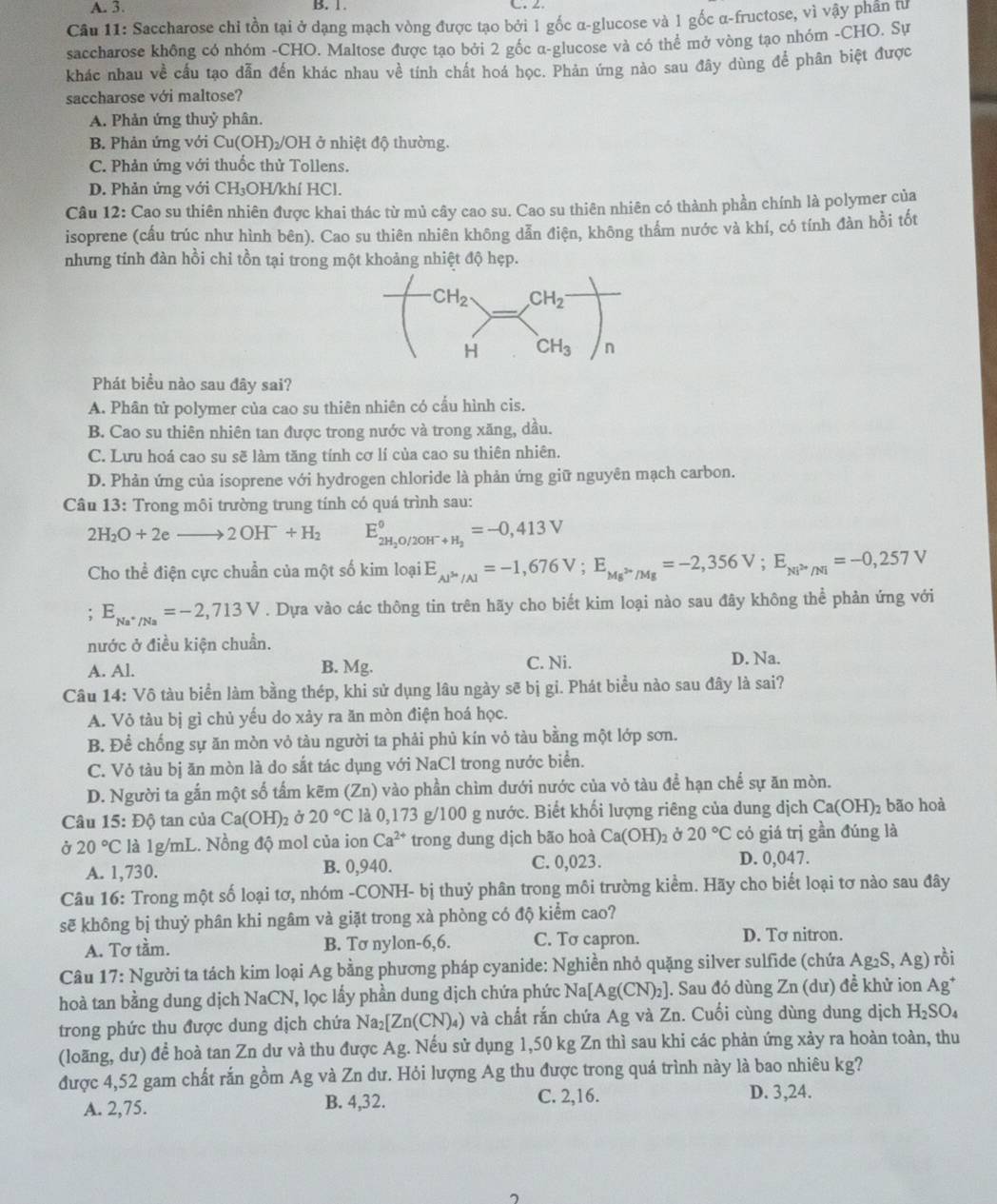 Saccharose chi tồn tại ở dạng mạch vòng được tạo bởi 1 gốc α-glucose và 1 gốc α-fructose, vì vậy phân tư
saccharose không có nhóm -CHO. Maltose được tạo bởi 2 gốc α-glucose và có thể mở vòng tạo nhóm -CHO. Sự
khác nhau về cấu tạo dẫn đến khác nhau về tính chất hoá học. Phản ứng nào sau đây dùng để phân biệt được
saccharose với maltose?
A. Phản ứng thuỷ phân.
B. Phản ứng với Cu(OH)₂/OH ở nhiệt độ thường.
C. Phản ứng với thuốc thử Tollens.
D. Phản ứng với CH₃OH/khí HCl.
Câu 12: Cao su thiên nhiên được khai thác từ mủ cây cao su. Cao su thiên nhiên có thành phần chính là polymer của
isoprene (cấu trúc như hình bên). Cao su thiên nhiên không dẫn điện, không thẩm nước và khí, có tính đàn hồi tốt
nhưng tính đàn hồi chi tồn tại trong một khoảng nhiệt độ hẹp.
Phát biểu nào sau đây sai?
A. Phân tử polymer của cao su thiên nhiên có cấu hình cis.
B. Cao su thiên nhiên tan được trong nước và trong xăng, dầu.
C. Lưu hoá cao su sẽ làm tăng tính cơ lí của cao su thiên nhiên.
D. Phản ứng của isoprene với hydrogen chloride là phản ứng giữ nguyên mạch carbon.
Câu 13: Trong môi trường trung tính có quá trình sau:
2H_2O+2eto 2OH^-+H_2 E_2H_2O/2OH^-+H_2^0=-0,413V
Cho thể điện cực chuẩn của một số kim loại E_Aj^(3+)/Al=-1,676V;E_Mg^(2+)/Mg=-2,356V;E_Ni^(2+)/Ni=-0,257V. E_Na^+/Na=-2,713V. Dựa vào các thông tin trên hãy cho biết kim loại nào sau đây không thể phản ứng với
nước ở điều kiện chuẩn. D. Na.
A. Al. B. Mg. C. Ni.
Câu 14: Vô tàu biển làm bằng thép, khi sử dụng lâu ngày sẽ bị gi. Phát biểu nào sau đây là sai?
A. Vỏ tàu bị gì chủ yếu do xảy ra ăn mòn điện hoá học.
B. Để chống sự ăn mòn vỏ tàu người ta phải phủ kín vỏ tàu bằng một lớp sơn.
C. Vỏ tàu bị ăn mòn là do sắt tác dụng với NaCl trong nước biển.
D. Người ta gắn một số tấm kẽm (Zn) vào phần chìm dưới nước của vỏ tàu để hạn chế sự ăn mòn.
Câu 15: Độ tan của Ca(OH)_2 Ở 20°C là 0,173 g/100 g nước. Biết khối lượng riêng của dung dịch Ca(OH)_2 bão hoà
Ở 20°C là 1g/mL. Nồng độ mol của ion Ca^(2+) trong dung dịch bão hoà Ca(OH): Ở 20°C có giá trị gần đúng là
A. 1,730. B. 0,940. C. 0,023. D. 0,047.
Câu 16: Trong một số loại tơ, nhóm -CONH- bị thuỷ phân trong môi trường kiểm. Hãy cho biết loại tơ nào sau đây
sẽ không bị thuỷ phân khi ngâm và giặt trong xà phòng có độ kiểm cao?
A. Tơ tầm. B. Tơ nylon-6,6. C. Tσ capron.
D. Tơ nitron.
Câu 17: Người ta tách kim loại Ag bằng phương pháp cyanide: Nghiền nhỏ quặng silver sulfide (chứa Ag_2S,Ag) rồi
hoà tan bằng dung dịch NaCN, lọc lấy phần dung dịch chứa phức Na[Ag(CN)_2] |. Sau đó dùng Zn (dư) đề khử ion Ag*
trong phức thu được dung dịch chứa Na_2[Zn(CN)_4) và chất rắn chứa Ag và Zn. Cuối cùng dùng dung dịch H_2SO_4
(loãng, dư) để hoà tan Zn dư và thu được Ag. Nếu sử dụng 1,50 kg Zn thì sau khi các phản ứng xảy ra hoàn toàn, thu
được 4,52 gam chất rắn gồm Ag và Zn dư. Hỏi lượng Ag thu được trong quá trình này là bao nhiêu kg?
A. 2,75. B. 4,32. C. 2,16.
D. 3,24.