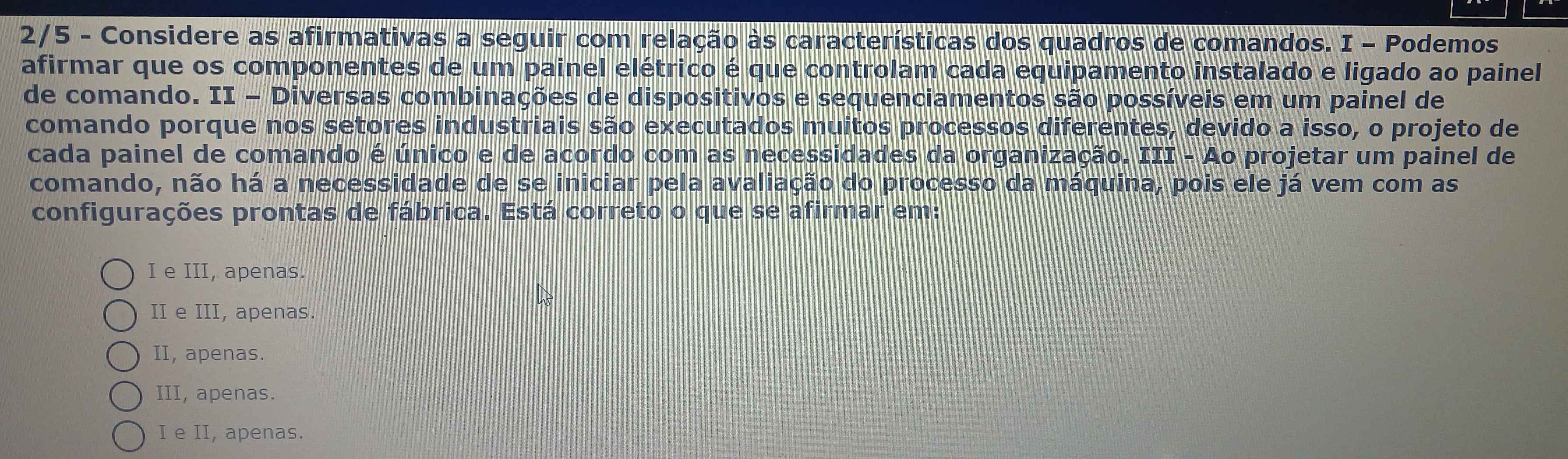 2/5 - Considere as afirmativas a seguir com relação às características dos quadros de comandos. I - Podemos
afirmar que os componentes de um painel elétrico é que controlam cada equipamento instalado e ligado ao painel
de comando. II - Diversas combinações de dispositivos e sequenciamentos são possíveis em um painel de
comando porque nos setores industriais são executados muitos processos diferentes, devido a isso, o projeto de
cada painel de comando é único e de acordo com as necessidades da organização. III - Ao projetar um painel de
comando, não há a necessidade de se iniciar pela avaliação do processo da máquina, pois ele já vem com as
configurações prontas de fábrica. Está correto o que se afirmar em:
I e III, apenas.
II e III, apenas.
II, apenas.
III, apenas.
I e II, apenas.