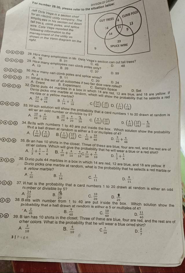 For number 28-30, please refer to the situation belowDiviSION OF DÁVAl
Jeff Dela Vega is a section chief
for an electric utility company. The
employees in his section cut down
tall trei s, climb poles, and splice
wire. Cela Vega reported the
following information to the
management of the utility as
shown in the Venn diagram on the
right.
28. Ho w many employees in Mr. Del can cut tall
A. 16 B. 31 C 45 D 48
②③ⓒa 29. How many employees can climb poles only?
A. 13 B 26 C 37
D. 99
②①co 30. How many can climb poles and splice wires?
A. 3 B. 11
C. 20 D. 24
Ⓐ③c⑥ 31. What is the set of all outcomes if two fair dice were rolled? C. Sample Space
A. Event B. Experiment
32. Dario puts 44 marbles in a box in which 14 are red, 12 are blue. and 18 are yellow. If
D. Set
Dario picks one marble at random, which will show the probability that he selects a red
mεrble or a yellow marble?
A.  14/44 + 18/44  B.  1/14 + 1/18  C. ( 14/44 )( 18/64 ) D. ( 1/14 )( 1/18 )
33. Which solution will show the probability that a card numbers 1 to 20 drawn at random is
either an odd number or divisible by 5?
A.  10/20 + 4/20  B.  10/20 + 4/20 - 2/20  C. ( 4/20 )( 10/20 ) D. ( 4/20 )( 10/20 )- 1/20 
34. Bεlls with numbers 1 to 40 are put inside the box. Which solution show the probability
that a ball drawn at random is either a 5 or mu tiples of 4?
A. ( 5/40 )( 4/40 ) B. ( 1/40 )( 10/40 ) C.  1/40 + 10/40  D.  5/40 + 4/40 
35. Br an has 10 shirts in the closet. Three of these are blue, four are red, and the rest are of
other colors. Which will give the probability that he will wear a blue or a red shirt?
A.  1/3 + 1/4 - 1/4  B.  3/10 + 4/10 - 4/10 C  3/10 + 4/10  D.  1/3 + 1/4 
36. Dario puts 44 marbles in a box in which 14 are red, 12 are blue, and 18 are yellow. If
Dario picks one marble at random, what is the probability that he selects a red marble or
a yellow marble?
A.  7/22  B.  1/16  C.  1/11  D.  8/11 
a 37. W hat is the probability that a card numbers 1 to 20 drawn at random is either an odd
number or divisible by 5?
A  14/20  B.  12/20  C.  10/20  D.  8/20 
C 38. Balls with number from 1 to 40 are put in side the box. Which solution show the
probability that a ball drawn at random is either a 5 or multiples of 4?
B.
A.  2/40   9/40  C.  10/40  D.  11/40 
39. B ian has 10 shirts in the closet. Three of these are blue, four are red, and the rest are of
o her colors. What is the probability that he will wear a blue orred shirt?
A  3/10 
B.  4/10  C.  7/10  D.  2/7 
3