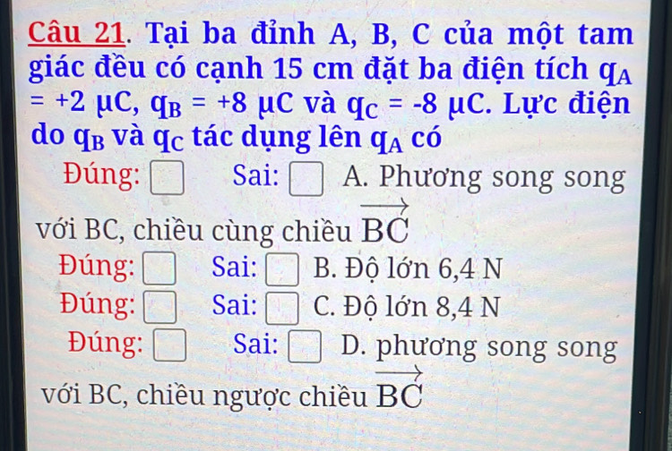 Tại ba đỉnh A, B, C của một tam
giác đều có cạnh 15 cm đặt ba điện tích q_A
=+2mu C, q_B=+8mu C và q_C=-8mu C. Lực điện
do q_B và q_C tác dụng lên q_Achat O 
Đúng: □ Sai: □ A. Phương song song
với BC, chiều cùng chiều vector BC
Đúng: □ Sai: □ B. Độ lớn 6,4 N
Đúng: □ Sai: □ C. Độ lớn 8,4 N
Đúng: □ Sai: □ D. phương song song
với BC, chiều ngược chiều vector BC