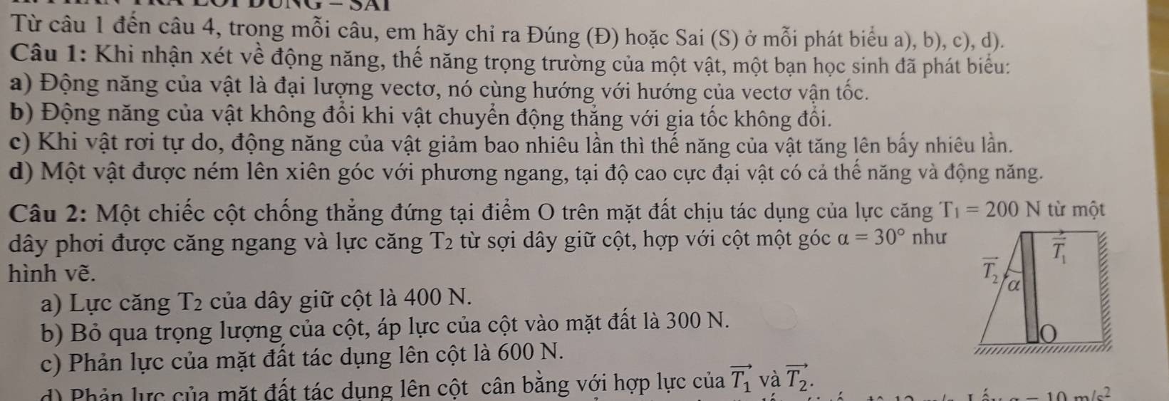 Từ câu 1 đến câu 4, trong mỗi câu, em hãy chỉ ra Đúng (Đ) hoặc Sai (S) ở mỗi phát biểu a), b), c), d).
Câu 1: Khi nhận xét về động năng, thế năng trọng trường của một vật, một bạn học sinh đã phát biểu:
a) Động năng của vật là đại lượng vectơ, nó cùng hướng với hướng của vectơ vận tốc.
b) Động năng của vật không đổi khi vật chuyển động thắng với gia tốc không đối.
c) Khi vật rơi tự do, động năng của vật giảm bao nhiêu lần thì thế năng của vật tăng lên bấy nhiêu lần.
d) Một vật được ném lên xiên góc với phương ngang, tại độ cao cực đại vật có cả thế năng và động năng.
Câu 2: Một chiếc cột chống thẳng đứng tại điểm O trên mặt đất chịu tác dụng của lực căng T_1=200N từ một
dây phơi được căng ngang và lực căng T 2 từ sợi dây giữ cột, hợp với cột một góc alpha =30° như
hình vẽ.
a) Lực căng 1 2 % của dây giữ cột là 400 N.
b) Bỏ qua trọng lượng của cột, áp lực của cột vào mặt đất là 300 N.
c) Phản lực của mặt đất tác dụng lên cột là 600 N.
d) Phản lực của mặt đất tác dung lên cột cân bằng với hợp lực của vector T_1 và vector T_2.
10m/c^2